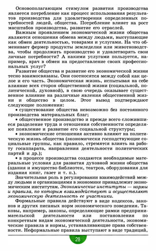 Основополагающим стимулом развития производства
является потребление как процесс использования результа­
тов производства для удовлетворения определенных по­
требностей людей, общества. Потребление влияет на рост
масштабов производства, развитие его отраслей.
Важным проявлением экономической жизни общества
являются отношения обмена между людьми, выступающие
как обмен деятельностью, товарами и услугами. На что об­
менивает фермер продукты земледелия или животноводст­
ва, чтобы продолжать производство и удовлетворять свои
личные потребности? А какими услугами пользуется, на­
пример, врач в обмен на предоставление своих профессио­
нальных услуг?
Развитие общества и развитие его экономической жизни
тесно взаимосвязаны. Они соотносятся между собой как це­
лое и его часть. Экономическая жизнь, испытывая на себе
влияние всех сторон общественной жизни (социальной, по­
литической, духовной), в свою очередь оказывает сущест­
венное влияние на различные явления общественной жиз­
ни и общество в целом. Этот вывод подтверждают
следующие положения:
• существование общества невозможно без постоянного
производства материальных благ;
• общественное производство и прежде всего сложивши­
еся разделение труда и отношения собственности определя­
ют появление и развитие его социальной структуры;
• экономические отношения активно влияют на полити­
ческую жизнь общества (экономически господствующие со­
циальные группы, как правило, стремятся влиять на рабо­
ту госаппарата, направления деятельности политических
партий и др.);
• в процессе производства создаются необходимые мате­
риальные условия для развития духовной жизни общества
(здания и имущество библиотек, театров, оборудования для
издания книг, газет и т. п.).
Значительная роль в регулировании взаимодействий меж­
ду людьми и организациями в экономике принадлежит эконо­
мическим институтам. Экономические институты - нормы
и правила, по которым взаимодействуют и осуществляют
экономическую деятельность ее участники.
Формальные правила действуют в виде кодексов, зако­
нов и других писаных норм экономического поведения. Та­
ковы, например, законы, определяющие рамки предприни­
мательской деятельности или постановления по
конкретным видам экономической деятельности, экономи­
ческие правила и нормы, устанавливающие права собствен­
ности. Неформальные правила выступают в виде традиций,
 