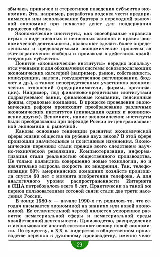 обычаев, привычек и стереотипов поведения субъектов эко­
номики. Это, например, разработка кодекса чести предпри­
нимателя или использование бартера в переходной рыноч­
ной экономике при нехватке денег для поддержания
процессов обмена.
Экономические институты, как своеобразные « правила
игры » в виде писаных и неписаных законов и правил эко­
номической деятельности, позволяют сделать более опреде­
ленными и предсказуемыми экономические процессы за
счет ограничения свободы и произвола в действиях хозяй­
ствующих субъектов.
Понятие «экономические институты » нередко использу­
ется учеными и для обозначения системы основополагающих
экономических категорий (например, рынок, собственность,
конкуренция, налоги, государственное регулирование, бюд­
жет и др.), а также непосредственных участников экономи­
ческих отношений (предприниматели, фирмы, организа­
ции). Например, под финансово-кредитными институтами
подразумевают банки, финансовые компании, пенсионные
фонды, страховые компании. В процессе проведения эконо­
мических реформ происходит преобразование различных
экономических институтов (ликвидация одних и возникно­
вение других). Вспомните, какие экономические институты
были преобразованы при переходе России от централизован­
ной экономики к рыночной.
Каковы основные тенденции развития экономической
сферы жизни общества на рубеже двух веков? В этой сфере
произошли значительные и позитивные изменения. Эконо­
мические перемены стали прежде всего следствием науч­
но-технической революции. Компьютеризация, информа­
тизация стали реальностью общественного производства.
Не только появились совершенно новые технологии, но и
значительно возросла скорость их внедрения. Так, телефо­
низация 50% американских домашних хозяйств произош­
ла спустя 60 лет с момента изобретения телефона. А для
аналогичного уровня распространенности Интернета
в США потребовалось всего 5 лет. Практически за такой же
период пользователями сотовой связи стали две трети насе­
ления России.
В конце 1980-х - начале 1990-х гг. родилось то, что се­
годня называется экономикой на знаниях или новой эконо­
микой. Ее отличительной чертой является ускоренное раз­
витие нематериальной сферы и нематериальной среды
хозяйственной деятельности. Производство, распределение
и использование знаний составляют основу новой экономи­
ки. По существу, в ХХ в. лидерство в общественном произ­
водстве перешло к духовному производству, именно чело-
-
 