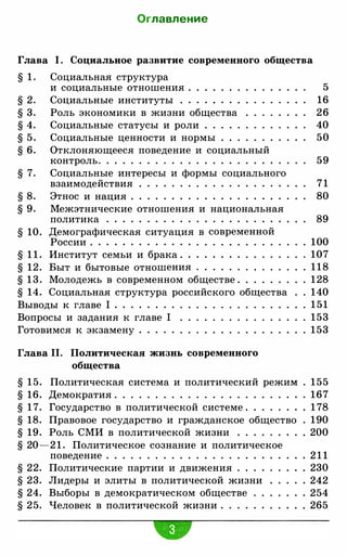 Оглавление
Глава 1. Социальное ра3витие современного общества
§ 1 . Социальная структура
§ 2.
§ 3.
§ 4.
§ 5.
§ 6.
§ 7.
§ 8.
§ 9.
и социальные отношения . . . . . . .
Социальные институты . . . . . . . .
Роль экономики в жизни общества
Социальные статусы и роли . . . . .
Социальные ценности и нормы . . .
Отклоняющееся поведение и социальный
контроль.. . . . . . . .. . . . . . . . . . . . .
Социальные интересы и формы социального
взаимодействия . . . . . . . . . . . . . . . . . . .
Этнос и нация . . . . . . . . . . . . . . . . . . . .
Межэтнические отношения и национальная
5
16
26
40
50
59
7 1
80
политика . . . . . . . . . . . . . . . . . . . . . . 89
§ 10. Демографическая ситуация в современной
России. . . . . . . . . . . . . 100
§ 1 1 . Институт семьи и брака. . . . . . . . 107
§ 12. Быт и бытовые отношения . . . . . . 1 1 8
§ 1 3 . Молодежь в современном обществе. 1 28
§ 14. Социальная структура российского общества 140
Выводы к главе 1 . . . . . . . . 151
Вопросы и задания к главе 1 153
Готовимся к экзамену . . . . . 153
Глава 11. Политическая жи3нь современного
общества
§ 15. Политическая система и политический режим
§ 16. Демократия . . . . . . . . . . . . . . . . . . . . . . .
§ 1 7. Государство в политической системе. . . . . . .
§ 18. Правовое государство и гражданское общество
§ 19. Роль СМИ в политической жизни . . . . . . .
§ 20-2 1 . Политическое сознание и политическое
поведение. . . . . . . . . . . . . . . . . . . .
§ 22. Политические партии и движения . . . .
§ 23. Лидеры и элиты в политической жизни
§ 24. Выборы в демократическом обществе
§ 25. Человек в политической жизни. . . . . .
155
167
1 78
190
. 200
. 2 1 1
. 230
. 242
. 254
. 265
 