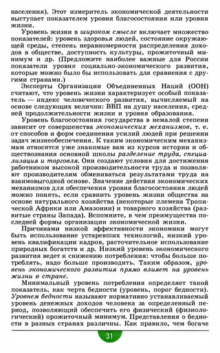 населения). Этот измеритель экономической деятельности
выступает показателем уровня благосостояния или уровня
жизни.
Уровень жизни в широком смысле включает множество
показателей: уровень здоровья людей, состояние окружаю­
щей среды, степень неравномерности распределения дохо­
дов в обществе, доступность культуры, прожиточный ми­
нимум и др. (Предложите наиболее важные для России
показатели уровня социально-экономического развития,
которые можно было бы использовать для сравнения с дру­
гими странами.)
Эксперты Организации Объединенных Наций (ООН)
считают, что уровень жизни характеризует особый показа­
тель - индекс человеческого развития, вычисляемый на
основе следующих величин: ВВП на душу населения, сред­
ней продолжительности жизни и уровня образования.
Уровень благосостояния государства в немалой степени
зависит от совершенства экономических механизмов, т. е.
от способов и форм соединения усилий людей при решении
задач жизнеобеспечения . К таким экономическим механиз­
мам относ.яте.я уже знакомые вам из курсов истории и об­
ществознания основной школы разделение труда, специа­
лизация и торговля. Они создают условия для достижения
работником высокой производительности труда и позволя­
ют производителям обмениваться результатами труда на
взаимовыгодной основе. Значение действия экономических
механизмов для обеспечения уровня благосостояния людей
можно пои.ять, если сравнить уровень жизни общества на
основе натурального хозяйства (некоторые племена Тропи­
ческой Африки или Амазонии) и товарного хозяйства (раз­
витые страны Запада). Вспомните, в чем преимущества по­
следней формы организации экономической жизни.
Причинами низкой эффективности экономики могут
быть использование устаревших технологий, низкий уро­
вень квалификации кадров, расточительное использование
природных богатств и др. Низкий уровень экономического
развития ведет к снижению потребления: чтобы больше по­
треблять, надо больше производить. Таким образом, уро­
вень экономического развития прямо влияет на уровень
жизни в стране.
Минимальный уровень потребления определяет такой
показатель, как черта бедности (уровень, порог бедности).
Уровнем бедности называют нормативно устанавливаемый
уровень денежных доходов человека за определенный пе­
риод, позволяющий обеспечить его физический (физиоло­
гический) прожиточный минимум. Представления о бедно­
сти в разных странах различны. Как правило, чем богаче
"
 