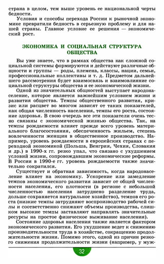 страна в целом, тем выше уровень ее национальной черты
бедности.
Условия и способы перехода России к рыночной эконо­
мике превратили бедность в серьезную проблему и для на­
шей страны. Главное условие ее решения - экономиче­
ский рост.
ЭКОНОМИКА И СОЦИАЛЬНАЯ СТРУКТУРА
ОБЩЕСТВА
Вы уже знаете, что в рамках общества как сложной со­
циальной системы формируются и действуют различные об­
щности и группы - роды, племена, классы, нации, семьи,
профессиональные коллективы и т. д. Предметом дальней­
шего рассмотрения будет взаимосвязь и взаимовлияние со­
циальной структуры общества и ее экономической жизни.
Одной из значительных общностей выступает народона­
селение, которое является важнейшим условием жизни и
развития общества. Темпы общественного развития, кри­
зис или расцвет во многом зависят от таких показателей,
как общая численность населения, темпы его роста, состоя­
ние здоровья. В свою очередь все эти показатели очень тес­
но связаны с экономической жизнью общества. Так, на
темпы рождаемости влияет прежде всего уровень матери­
ального благосостояния, обеспеченность жильем, степень
вовлеченности женщин в общественное производство. На­
пример, уровень рождаемости в европейских странах с пе­
реходной экономикой (Польша, Венгрия, Чехия, Словакия
и др.) в 1990-х гг. резко упал, что связано с ухудшением
условий жизни, сопровождавшим экономические реформы.
В России в 1990-е гг. уровень рождаемости также значи­
тельно сократился.
Существует и обратная зависимость, когда народонасе­
ление влияет на экономику. Ускорение или замедление
темпов экономического развития зависит от общей числен­
ности населения, его плотности (в регионе с небольшой
численностью населения затруднено разделение труда,
дольше сохраняется натуральное хозяйство), темпов его ро­
ста (низкие темпы затрудняют воспроизводство рабочей си­
лы и соответственно снижают объемы производства, слиш­
ком высокие темпы заставляют направлять значительные
ресурсы на простое физическое выживание населения).
Состояние здоровья населения также является фактором
экономического развития. Его ухудшение ведет к снижению
производительности труда в хозяйстве, сокращению продол­
жительности жизни. Помимо этого, одной из причин резко­
го снижения продолжительности жизни (например, у муж-
•
 