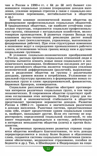 чин в России в 1990-е гг. с 64 до 58 лет) бывают сло­
жившиеся социальные условия (сокращение доходов насе­
ления, усиление нервных стрессов в связи с социально-эко­
номическими переменами, нестабильностью в обществе
и др.)
Заметно влияние экономической жизни общества на
формирование профессиональных социальных общностей.
В традиционных обществах, где наиболее устойчива соци­
альная структура, сохраняются социально-профессиональ­
ные группы, связанные с натуральным хозяйством, мелко­
товарным производством. В развитых странах Запада под
влиянием научно-технической революции растет новый
средний класс (интеллигенция, управленцы, высококвали­
фицированные рабочие). При этом структурные изменения
в экономике ведут к сокращению промышленного рабочего
класса, исчезновению четких границ между ним и другими
социальными группами.
В условиях социально-экономических преобразований
в России, распада прежних социальных отношений люди и
группы пытаются освоить новые ниши социального и эко­
номического выживания. Особенностью последних лет раз­
вития российского общества является тенденция усиления
экономической дифференциации (различий), выражающа­
яся в разделении общества на группы с различными
доходами, уровнем жизни и потребления. Усложнение со­
циальной структуры проявилось в формировании новых со­
циальных групп и слоев: предпринимателей, финансистов,
биржевых брокеров, коммерсантов.
Социальное расслоение общества обостряет противоре­
чия интересов различных социальных групп, в том числе
экономических. В современном обществе существует проб­
лема согласования этих интересов. Особую угрозу для по­
литической и экономической стабильности в обществе
представляет чрезмерное неравенство доходов. Развитие
России в 1990-е гг. привело к значительным различиям
в доходах населения. Рыночная система, предоставленная
сама себе, отдает предпочтение одним социальным слоям
и, наоборот, наказывает другие. Если эту систему не кор­
ректировать определенной социальной политикой, то она
имеет тенденцию вырождаться в систему, действующую
в интересах меньшинства общества (элита) и против боль­
шинства.
В современных промышленно развитых странах созда­
ются общества всеобщего благосостояния, то есть доходы
перераспределяются в пользу более бедных и обделенных
слоев, создаются системы социального обеспечения (пенси­
онное обеспечение, медицинское страхование, пособия по
бедности и др.). Так, в Швейцарии и Нидерландах на соци-
•
 