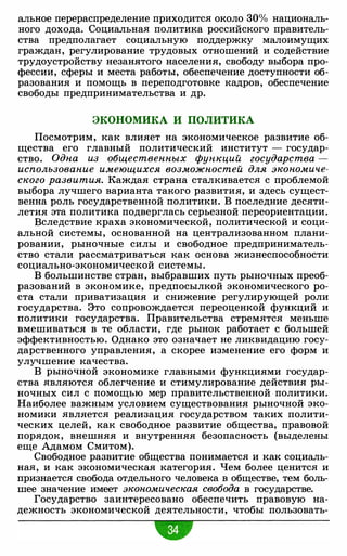альное перераспределение приходите.я около 30% националь­
ного дохода. Социальна.я политика российского правитель­
ства предполагает социальную поддержку малоимущих
граждан, регулирование трудовых отношений и содействие
трудоустройству незанятого населения, свободу выбора про­
фессии, сферы и места работы, обеспечение доступности об­
разования и помощь в переподготовке кадров, обеспечение
свободы предпринимательства и др.
ЭКОНОМИКА И ПОЛИТИКА
Посмотрим, как влияет на экономическое развитие об­
щества его главный политический институт - государ­
ство. Одна из общественных фующий государства -
использование имеющихся возможностей для экономиче­
ского развития. Каждая страна сталкиваете.я с проблемой
выбора лучшего варианта такого развития, и здесь сущест­
венна роль государственной политики. В последние десяти­
летия эта политика подверглась серьезной переориентации.
Вследствие краха экономической, политической и соци­
альной системы, основанной на централизованном плани­
ровании, рыночные силы и свободное предприниматель­
ство стали рассматриваться как основа жизнеспособности
социально-экономической системы.
В большинстве стран, выбравших путь рыночных преоб­
разований в экономике, предпосылкой экономического ро­
ста стали приватизация и снижение регулирующей роли
государства. Это сопровождаете.я переоценкой функций и
политики государства. Правительства стрем.яте.я меньше
вмешиваться в те области, где рынок работает с большей
эффективностью. Однако это означает не ликвидацию госу­
дарственного управления, а скорее изменение его форм и
улучшение качества.
В рыночной экономике главными функциями государ­
ства .являются облегчение и стимулирование действия ры-
ночных сил с помощью мер правительственной политики.
Наиболее важным условием существования рыночной эко­
номики .являете.я реализация государством таких полити­
ческих целей, как свободное развитие общества, правовой
порядок, внешняя и внутренняя безопасность (выделены
еще Адамом Смитом).
Свободное развитие общества понимаете.я и как социаль­
на.я, и как экономическая категория. Чем более цените.я и
признаете.я свобода отдельного человека в обществе, тем боль­
шее значение имеет экономическая свобода в государстве.
Государство заинтересовано обеспечить правовую на­
дежность экономической деятельности, чтобы пользовать-
 
