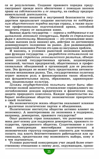 ся ее результатами. Создание правового порядка преду­
сматривает прежде всего обеспечение с помощью законов
права на собственность и ее защиту, на свободу предпри­
нимательской деятельности.
Обеспечение внешней и внутренней безопасности госу­
дарством предполагает создание институтов по поддержа­
нию общественного порядка внутри страны, а также нали­
чие профессионально подготовленной армии, способной
защитить страну от нападения извне.
Важная задача государства - охрана и поддержание в на­
циональной экономике конкуренции, борьба со стремлением
фирм к монополизму. Монополизм - это установление моно­
польно высоких (или низких) цен, действия по достижению
доминирующего положения на рынке. Для развивающейся
рыночной экономики России это одна из насущных проблем.
И наконец, в условиях рыночной экономики важней­
шая функция государства - разработка оптимальной на­
циональной стратегии экономического развития, объеди­
нение усилий государственных органов, акционерных
компаний, частных предприятий, общественных и профес­
сиональных объединений и организаций для ее реализа­
ции. Эта функция не может быть предоставлена автомати­
ческим механизмам рынка. Так, государственная политика
играет важную роль в финансировании таких областей,
как фундаментальная наука, образование, здравоохране­
ние, национальная культура.
Целями государственной политики могут быть: обес­
печение полной занятости, установление справедливого на­
логообложения доходов юридических и физических лиц,
защита природного комплекса. Каждое правительство вы­
бирает необходимые обществу экономические приоритеты
в своей политике.
На экономическую жизнь общества оказывают влияние
и различные политические партии и объединения.
Политические институты общества активно влияют на
экономику. А заинтересована ли экономика в поддержке,
например, демократии, правового государства?
Опыт развитых стран показывает, что рыночная эконо­
мика дает основу для поддержки демократии, правового го­
сударства, гражданского общества. Существование в усло­
виях конкуренции многообразия политических и
экономических структур сокращает опасность для человека
попасть под власть безответственного работодателя или ор­
ганизации, предоставляя ему возможность выбора, кому и
в чем подчиняться.
Условия рыночной конкуренции учат людей более ответ­
ственному отношению к своему делу, окружающим, приня-
•
 