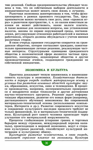 тию решений. Свобода предпринимательства убежда�т чело­
века в том, что он собственным выбором деятельности и
инициативностью может менять свою жизнь к лучшему.
Рыночная экономика заинтересована в том, чтобы функ­
ционировать в рамках правового государства. Так, пред­
принимателю важно начинать свое дело, зная «правила иг­
ры » в рыночном пространстве, т. е. по каким известным за­
конам он может действовать, какие налоги платить.
А такие важные для экономики вопросы, как установление
налогов, законы по охране окружающей среды, постанов­
ления, регулирующие отношения работодателей и наемных
работников, открыто должны обсуждаться с учетом мнения
различных сторон.
В свою очередь правовое государство опирается на граж­
данское общество, которое составляют граждане, самостоя­
тельно принимающие личные решения, реализующие част­
ные интересы. Структурными единицами гражданского
общества в экономической сфере являются частные пред­
приятия, кооперативы, акционерные общества и другие
производственные ячейки, создающиеся гражданами по
собственной инициативе.
ЭКОНОМИКА И КУЛЬТУРА
Практика доказывает тесную взаимосвязь и взаимозави­
симость культуры и экономики. Хозяйственная деятель­
ность в первую очередь создает материальную основу и
условия для развития основных областей культуры: нау­
ки, образования, искусства, кино и телевидения. В процес­
се производства, например, экспериментально проверяют­
ся и внедряются новые технологии и другие достижения
научно-технического прогресса. Решение задач информа­
тизации образования, развитие его новых форм (например,
дистанционного обучения) невозможны без современной
материально-технической основы (использование компью­
теров, Интернета и др.). Развитие современного искусства
и сохранение культурного наследия прошлого требуют не
только финансовой, но и материально-технической поддер­
жки. Культурный рост самого человека происходит через
улучшение его материальной вооруженности.
Процессы глобализации (стирание границ и торговых
барьеров между странами, международный перелив капи­
тала), происходящие в мировой экономике, ведут к стира­
нию культурных различий, способствуют культурной ин­
теграции и культурному обмену.
Культурное развитие человечества, в свою очередь,
оказывает серьезное влияние на экономику. Культура
•
 