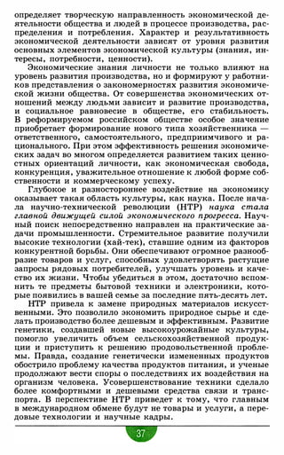 определяет творческую направленность экономической де­
ятельности общества и людей в процессе производства, рас­
пределения и потребления. Характер и результативность
экономической деятельности зависят от уровня развития
основных элементов экономической культуры (знания, ин­
тересы, потребности, ценности).
Экономические знания личности не только влияют на
уровень развития производства, но и формируют у работни­
ков представления о закономерностях развития экономиче­
ской жизни общества. От совершенства экономических от­
ношений между людьми зависит и развитие производства,
и социальное равновесие в обществе, его стабильность.
В реформируемом российском обществе особое значение
приобретает формирование нового типа хозяйственника -
ответственного, самостоятельного, предприимчивого и ра­
ционального. При этом эффективность решения экономиче­
ских задач во многом определяется развитием таких ценно­
стных ориентаций личности, как экономическая свобода,
конкуренция, уважительное отношение к любой форме соб­
ственности и коммерческому успеху.
Глубокое и разностороннее воздействие на экономику
оказывает такая область культуры, как наука. После нача­
ла научно-технической революции (НТР) наука стала
главной движущей силой экономического прогресса. Науч­
ный поиск непосредственно направлен на практические за­
дачи промышленности. Стремительное развитие получили
высокие технологии (хай-тек), ставшие одним из факторов
конкурентной борьбы. Они обеспечивают огромное разнооб­
разие товаров и услуг, способных удовлетворять растущие
запросы рядовых потребителей, улучшать уровень и каче­
ство их жизни. Чтобы убедиться в этом, достаточно вспом­
нить те предметы бытовой техники и электроники, кото­
рые появились в вашей семье за последние пять-десять лет.
НТР привела к замене природных материалов искусст­
венными. Это позволило экономить природное сырье и сде­
лать производство более дешевым и эффективным. Развитие
генетики, создавшей новые высокоурожайные культуры,
помогло увеличить объем сельскохозяйственной продук­
ции и приступить к решению продовольственной пробле­
мы. Правда, создание генетически измененных продуктов
обострило проблему качества продуктов питания, и ученые
продолжают вести споры о последствиях их воздействия на
организм человека. Усовершенствование техники сделало
более комфортными и дешевыми средства связи и транс­
порта. В перспективе НТР приведет к тому, что главным
в международном обмене будут не товары и ус.луги, а пере­
довые технологии и научные кадры.
w
 