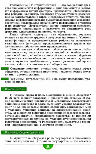 Телевидение и Интернет сегодня - это важнейшие сред­
ства экономической информации. (Ныне экономисты называ­
ют информацию пятым фактором производства.) Телевизион­
ная реклама, например, оказывает стимулирующее воздейст­
вие на потребительский спрос. Необходимо отметить, что рек­
ламная информация нередко бывает недостоверной и недобро­
совестной, предоставляя искаженную информацию о товарах
и их свойствах. Потребителям важно критически оценивать
рекламную информацию и различать ее негативную роль
(реклама алкогольных напитков, сигарет).
Такая область культуры, как образование, серьезно
влияет на качество трудовых ресурсов экономики. Уровень
квалификации и профессионализм работника выступают
важнейшими факторами производительности труда и эф­
фективности общественного производства.
Экономика как подсистема общества не только обес­
печивает саму возможность активной жизнедеятельно­
сти людей, но и, находясь в тесной взаимосвязи с другими
сторонами жизни общества и оказывая на них серьезное
разностороннее воздействие, успешно решает задачу по­
вышения благосостояния всего общества.
- Основные понятия: экономика, экономическая сфера
общества, экономические институты, экономические меха­
низмы, уровень жизни.
- Термины: потребление, ВВП на душу населения, уро­
вень бедности.
Проверьте себя
1 ) Каковы место и роль экономики в жизни общества?
2) От чего зависит богатство и процветание страны? 3) Ка­
кие экономические институты и механизмы способствуют
движению общества к более высокому уровню благосостоя­
ния? 4) Каким образом можно обеспечить социальный мир
в условиях усиления социальной дифференциации обще­
ства? 5) Может ли рыночная экономика способствовать раз­
витию демократии, гражданского общества? 6) Влияет ли
государственная политика на условия функционирования
рыночной экономики? 7) Раскройте роль культуры в разви­
тии « цивилизованной » рыночной экономики.
Подумайте, обсудите, сделайте
1 . Аристотель, обсуждая роль государства в экономиче­
ских делах, отмечал, что « цель государства - это совмест-
 