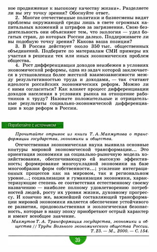 ное продвижение к высокому качеству жизни » . Разделяете
ли вы эту точку зрения? Обоснуйте ответ.
2. Многие отечественные политики и бизнесмены видят
проблемы окружающей среды лишь в свете огромных ка­
питальных вложений и штрафов за загрязнения. Свою без­
деятельность они объясняют тем, что экология - удел бо­
гатых стран, до которых России далеко. Поддерживаете ли
вы подобную точку зрения? Какова ваша позиция?
3. В России действует около 350 тыс. общественных
объединений. Подберите по материалам СМИ примеры их
участия в решении тех или иных экономических проблем
общества.
4. Рост дифференциации доходов неизбежен в условиях
экономической реформы, одна из задач которой заключает­
ся в установлении более жесткой взаимозависимости меж­
ду результативностью труда и доходами, - так считают
идеологи российских экономических реформ. Можно ли
с ними согласиться? Как влияет процесс дифференциации
доходов населения в условиях рынка на отношение рабо­
тников к труду? Назовите положительные и отрицатель­
ные результаты социально-экономической дифференциа­
ции в ходе реформ в России.
Поработайте с источником
Прочитайте отрывок из книги Т. А. Махмутова о транс­
формации государства, экономики и общества.
Отечественная экономическая наука выявила основные
контуры мировой экономической трансформации. . . Это
ориентация экономики на социально-рыночную модель хо­
зяйствования, обеспечивающую ей высокую эффектив­
ность; формирование многоукладной экономики на базе
многообразия форм собственности. . . ; усиление интеграци­
онных процессов как на мировом, так и региональном
уровне. . . ; социализация и гуманизация экономики, харак­
теризующие степень ее соответствия естественному своему
назначению - наиболее полному удовлетворению потреб­
ностей людей, росту их уровня жизни, духовному прогрес­
су. И конечно же, важнейшей составляющей трансформа­
ции мировой экономики является обеспечение устойчивого
ее развития, продовольственная и экологическая безопас­
ность, которые в нашу эпоху приобретают острый характер
и имеют всеобщее значение.
Махмутов Т. А. Трансформация государства, экономики и об­
щества // Труды Вольного экономического общества России.
т_ 2з. - м_, 2000. - с. 1 54.
 