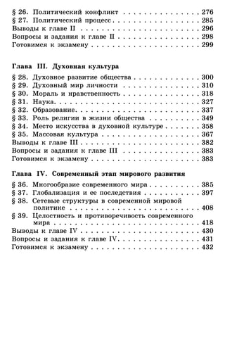 § 26. Политический конфликт
§ 2 7. Политический процесс . .
Выводы к главе 11 . . . . . . . .
Вопросы и задания к главе 11 .
Готовимся к экзамену . . . . . .
Глава 111. Духовная культура
§ 28. Духовное развитие общества .
§ 29. Духовный мир личности .
§ 30. Мораль и нравственность .
§ 3 1 . Наука. . . . . . . . . . . . . .
§ 32. Образование . . . . . . . . . .
§ 33. Роль религии в жизни общества
§ 34 . Место искусства в духовной культуре .
§ 35. Массовая культура . . . .
Выводы к главе 111 . . . . . . . .
Вопросы и задания к главе 111
Готовимся к экзамену . . . . . .
Глава IV. Современный этап мирового развития
§ 36. Многообразие современного мира . . . . . . .
§ 37. Глобализация и ее последствия . . . . . . . .
§ 38. Сетевые структуры в современной мировой
политике . . . . . . . . . . . . . . . . . . . . . .
§ 39. Целостность и противоречивость современного
мира . . . . . . . . . . . . .
Выводы к главе IV . . . . . . . .
Вопросы и задания к главе IV .
Готовимся к экзамену . . . . . .
. 276
. 285
. 296
. 298
. 299
. 300
. 310
. 318
. 327
. 337
. 349
. 358
. 367
. 382
. 383
. 383
. 385
. 397
. 408
. 418
. 430
. 431
. 432
 