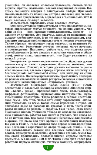 учащийся, он является молодым человеком, сыном, часто
внуком, братом, возможно, членом спортивной секции. По­
этому социологи говорят о статусном наборе. При этом
можно выделить ту позицию, которая является для челове­
ка наиболее существенной, определяет его социально. Это и
будет главный статус человека.
Попытайтесь определить свой главный статус.
Если внимательно присмотреться к тем показателям, ко­
торые определяют статус личности, то можно увидеть, что
одни из них - пол, расовая принадлежность, возраст - не
зависят от личности. Эти статусы, данные от рождения, на­
зывают предписанными. В то же время образованным, вла­
деющим определенной специальностью человек становится.
Таким образом, он обретает новые статусы, их называют до­
стигаемыми. Различные статусы человека могут вступать
в противоречие. Например, работа тех, кто получил хоро­
шее образование (а это связано с высоким статусом в обще­
стве), может низко оплачиваться, что будет указывать на
низкий статус.
В открытых, динамично развивающихся обществах дости­
гаемые статусы имеют существенно большее значение, чем
предписанные. Конечно, и сегодня достичь высокого социаль­
ного положения, сделать карьеру гораздо легче человеку из
благополучной, состоятельной семьи, чем выходцу из соци­
альных низов. Но целеустремленность, трудолюбие, поддерж­
ка родных становятся важным ресурсом человека и помогают
преодолеть неблагоприятные «стартовые» условия.
Поучительна биография Тадао Касио (191 7- 1993),
основателя и владельца всемирно известной японской фир­
мы «Касио » (Casio), производящей часы, калькуляторы,
цифровые фотокамеры, музыкальные инструменты, муль­
тимедийные проекторы. Тадао родился в бедной крестьян­
ской семье. Его отец, чтобы дать сыну образование, эконо­
мил буквально на всем. Когда семья переехала в город, он
отказался даже от поездок на трамвае и пять часов доби­
рался пешком до работы и обратно. Сам Тадао, став после
окончания школы учеником токаря на заводе по изготовле­
нию двигателей, работал так много и усердно, что довел се­
бя до истощения. Его даже признали негодным для службы
в армии, что было для того времени величайшим позором.
Но уже в 1942 г. Тадао открыл свое первое мини-предприя­
тие, поставив в сарайчике во дворе токарный станок, и на­
чал изготавливать детали для военных самолетов. После
войны, приобретя за бесценок фрезерный станок, семья Ка­
сио стала производить пользовавшиеся спросом бытовые
предметы. А в начале 1950-х гг. Тадао и его брат Тосио раз­
работали первую японскую счетную машину, оперировав-
•
 