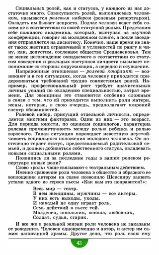 Социальных ролей, как и статусов, у каждого из нас до­
статочно много. Совокупность ролей, выполняемых челове­
ком, называется ролевым набором (ролевым репертуаром).
Овладеть им бывает непросто. Подчас человек ведет себя со­
всем не в соответствии со своей статусной ролью. Представим
себе пожилого академика, который, выступая на научной
конференции, говорит на молодежном сленге, а после заседа­
ния отправляется на дискотеку. Конечно, наше время не зна­
ет таких жестких ограничений и условностей по рангу и чи­
ну, как, допустим, сословное общество Средневековья. Тем
не менее несовпадение ожидаемого в соответствии со стату­
сом поведения и реальных поступков личности вызывает не­
понимание со стороны окружающих, а нередко и осуждение.
Напряженные отношения - ролевой конфликт - воз­
никают и в тех ситуациях, когда человеку приходится при­
держиваться требований трудно совместимых ролей. На­
пример, профессиональный рост требует значительных
личных усилий по овладению специальностью, затрат вре­
мени. Для женщины это становится особенно сложным
в связи с тем, что ей приходится выполнять роли матери,
жены, которые, в свою очередь, предполагают широкий
спектр обязанностей.
Ролевой набор, присущий отдельной личности, опреде­
ляется многими факторами. Один из них - это возраст.
Для периода юности, по оценкам социологов, характерна
ролевая промежуточность между ролью ребенка и ролью
взрослого. Такая ситуация порождает известную неустой­
чивость социального положения молодого человека. Он по­
степенно теряет статус, предоставляемый родительской се­
мьей, и должен добиваться собственного статуса, овладевать
новыми социальными ролями.
Появились ли за последние годы в вашем ролевом ре­
пертуаре новые роли?
Слово «роль» чаще связывают с театральным действием.
Именно сравнение роли человека в обществе и образного ее
воплощения актером на сцене позволило Шекспиру заявить
устами одного из героев пьесы «Как вам это понравится? » :
Весь мир - театр.
В нем женщины, мужчины - все актеры.
У них есть выходы, уходы.
И каждый не одну играет роль.
Семь действий в пьесе той.
Младенец, школьник, юноша, любовник,
Солдат, судья, старик .
И все же в реальной жизни роли человека не заказаны
от рождения. Человек одновременно и автор, и актер им са­
мим написанной драмы. Другое дело, что роль свою ему
w
 