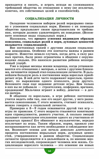 приходится и писать, и играть исходя из сложившихся
требований общества по отношению к нему (не исключая,
конечно, его собственных целей и способностей).
СОЦИАЛИЗАЦИЯ ЛИЧНОСТИ
Овладение человеком набором ролей неразрывно связа­
но с усвоением социальных норм. Именно с их помощью
общество предъявляет своим представителям те требова­
ния, которым должно удовлетворять их поведение. (Вспом­
ните основные виды социальных норм.)
Напомним, что процесс усвоения индивидом образцов
поведения, социальных ролей и норм, духовных ценностей
называется социализацией.
Вне постоянных связей с другими людьми социализа­
ция невозможна. Особенно эти контакты важны в раннем
возрасте. Известно немало случаев, когда дети, в силу раз­
ных причин, были резко ограничены в общении с окружа­
ющими людьми. Это наносило развитию ребенка непопра­
вимый ущерб.
Уже в первые месяцы жизни младенца, когда устанавли­
ваются его отношения с матерью, а затем с другими близки­
ми, начинается первый этап социализации личности. В даль­
нейшем большую роль в постижении мира взрослых приоб­
ретает игра. В ней дети часто подражают взрослым, прини­
мают, по выражению одного психолога, роли другого.
Вспомните свои еще недавние детские игры. Кем только
в них вы не побывали - строителями, шоферами, врачами,
продавцами! Мальчики играют в войну, девочки - в доч­
ки-матери.
В общении со взрослыми, в игре ребенок постепенно
учится видеть себя так, как его видят другие, у него разви­
вается самопознание. С этого момента, считают психологи,
можно говорить о социальной личности.
Примерно к 8-9 годам осваивается другой тип игр -
игры по правилам. С этого возраста становятся понятными
идеи справедливости, равного участия. А сколько эмоций
вызывает сознательное отклонение одного из участников от
принятых правил! Его обвиняют в жульничестве, нередко
исключают из игры. Таким образом, норма, правило уже
воспринимаются как нечто необходимое и соблюдаемое все­
ми. Возникает основа для начала довольно длительного
процесса постижения моральных норм, духовных ценно­
стей, утвердившихся в данном обществе. Социализация
личности продолжается и в дальнейшем и, по мнению мно­
гих исследователей, сопровождает человека всю жизнь. Со­
циализация взрослого человека - это освоение им новых
•
 
