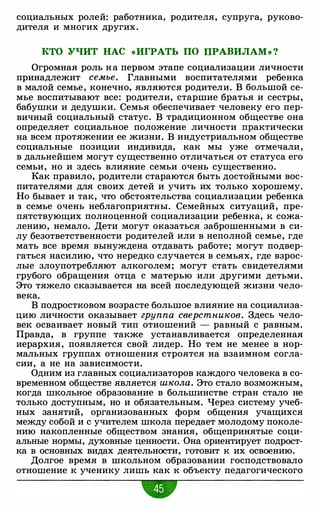 социальных ролей: работника, родителя, супруга, руково­
дителя и многих других.
КТО УЧИТ НАС «ИГРАТЬ ПО ПРАВИЛАМ» ?
Огромная роль н а первом этапе социализации личности
принадлежит семье. Главными воспитателями ребенка
в малой семье, конечно, являются родители. В большой се­
мье воспитывают все: родители, старшие братья и сестры,
бабушки и дедушки. Семья обеспечивает человеку его пер­
вичный социальный статус. В традиционном обществе она
определяет социальное положение личности практически
на всем протяжении ее жизни. В индустриальном обществе
социальные позиции индивида, как мы уже отмечали,
в дальнейшем могут существенно отличаться от статуса его
семьи, но и здесь влияние семьи очень существенно.
Как правило, родители стараются быть достойными вос­
питателями для своих детей и учить их только хорошему.
Но бывает и так, что обстоятельства социализации ребенка
в семье очень неблагоприятны. Семейных ситуаций, пре­
пятствующих полноценной социализации ребенка, к сожа­
лению, немало. Дети могут оказаться заброшенными в си­
лу безответственности родителей или в неполной семье, где
мать все время вынуждена отдавать работе; могут подвер­
гаться насилию, что нередко случается в семьях, где взрос­
лые злоупотребляют алкоголем; могут стать свидетелями
грубого обращения отца с матерью или другими детьми.
Это тяжело сказывается на всей последующей жизни чело­
века.
В подростковом возрасте большое влияние на социализа­
цию личности оказывает группа сверстников. Здесь чело­
век осваивает новый тип отношений - равный с равным.
Правда, в группе также устанавливается определенная
иерархия, появляется свой лидер. Но тем не менее в нор­
мальных группах отношения строятся на взаимном согла­
сии, а не на зависимости.
Одним из главных социализаторов каждого человека в со­
временном обществе является школа. Это стало возможным,
когда школьное образование в большинстве стран стало не
только доступным, но и обязательным. Через систему учеб­
ных занятий, организованных форм общения учащихся
между собой и с учителем школа передает молодому поколе­
нию накопленные обществом знания, общепринятые соци­
альные нормы, духовные ценности. Она ориентирует подрост­
ка в основных видах деятельности, готовит к их освоению.
Долгое время в школьном образовании господствовало
отношение к ученику лишь как к объекту педагогического
 