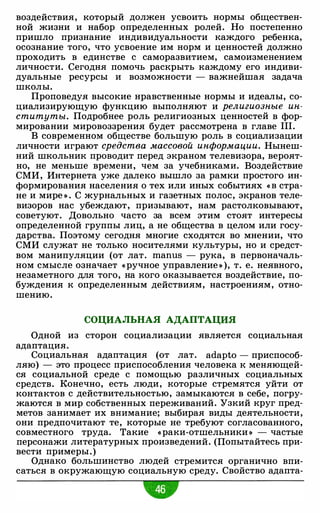 воздействия, который должен усвоить нормы обществен­
ной жизни и набор определенных ролей. Но постепенно
пришло признание индивидуальности каждого ребенка,
осознание того, что усвоение им норм и ценностей должно
проходить в единстве с саморазвитием, самоизменением
личности. Сегодня помочь раскрыть каждому его индиви­
дуальные ресурсы и возможности - важнейшая задача
школы.
Проповедуя высокие нравственные нормы и идеалы, со­
циализирующую функцию выполняют и религиозные ин­
ституты. Подробнее роль религиозных ценностей в фор­
мировании мировоззрения будет рассмотрена в главе III.
В современном обществе большую роль в социализации
личности играют средства массовой информации. Нынеш­
ний школьник проводит перед экраном телевизора, вероят­
но, не меньше времени, чем за учебниками. Воздействие
СМИ, Интернета уже далеко вышло за рамки простого ин­
формирования населения о тех или иных событиях « В стра­
не и мире » . С журнальных и газетных полос, экранов теле­
визоров нас убеждают, призывают, нам растолковывают,
советуют. Довольно часто за всем этим стоят интересы
определенной группы лиц, а не общества в целом или госу­
дарства. Поэтому сегодня многие сходятся во мнении, что
СМИ служат не только носителями культуры, но и средст­
вом манипуляции (от лат. manus - рука, в первоначаль­
ном смысле означает «ручное управление » ), т. е. неявного,
незаметного для того, на кого оказывается воздействие, по­
буждения к определенным действиям, настроениям, отно­
шению.
СОЦИАЛЬНАЯ АДАПТАЦИЯ
Одной из сторон социализации является социальная
адаптация.
Социальная адаптация (от лат. adapto - приспособ­
ляю) - это процесс приспособления человека к меняющей­
ся социальной среде с помощью различных социальных
средств. Конечно, есть люди, которые стремятся уйти от
контактов с действительностью, замыкаются в себе, погру­
жаются в мир собственных переживаний. Узкий круг пред­
метов занимает их внимание; выбирая виды деятельности,
они предпочитают те, которые не требуют согласованного,
совместного труда. Такие «раки-отшельники » - частые
персонажи литературных произведений. (Попытайтесь при­
вести примеры.)
Однако большинство людей стремится органично впи­
саться в окружающую социальную среду. Свойство адапта-
 