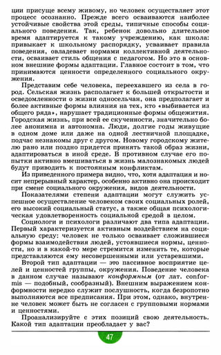 ции присуще всему живому, но человек осуществляет этот
процесс осознанно. Прежде всего осваиваются наиболее
устойчивые свойства этой среды, типичные способы соци­
ального поведения. Так, ребенок довольно длительное
время адаптируется к такому учреждению, как школа:
привыкает к школьному распорядку, усваивает правила
поведения, овладевает нормами коллективной деятельно­
сти, осваивает стиль общения с педагогом. Но это в основ­
ном внешние формы адаптации. Главное состоит в том, что
принимаются ценности определенного социального окру­
жения.
Представим себе человека, переехавшего из села в го­
род. Сельская жизнь располагает к большей открытости и
осведомленности о жизни односельчан, она предполагает и
более активные формы влияния на тех, кто « выбивается из
общего ряда» , нарушает традиционные формы общежития.
Городская жизнь, при всей ее скученности, значительно бо­
лее анонимна и автономна. Люди, долгие годы живущие
в одном доме или даже на одной лестничной площадке,
подчас незнакомы друг с другом. Новому городскому жите­
лю рано или поздно придется принять такой образ жизни,
адаптироваться в иной среде. В противном случае его по­
пытки активно вмешиваться в жизнь малознакомых людей
будут приводить к постоянным конфликтам.
Из приведенного примера видно, что, хотя адаптация и но­
сит непрерывный характер, особенно активно она происходит
при смене социального окружения, видов деятельности.
Показателями степени адаптации могут служить ус­
пешное осуществление человеком своих социальных ролей,
его высокий социальный статус, а также общая психологи­
ческая удовлетворенность социальной средой в целом.
Социологи и психологи различают два типа адаптации.
Первый характеризуется активным воздействием на соци­
альную среду: человек не только осваивает сложившиеся
формы взаимодействия людей, устоявшиеся нормы, ценно­
сти, но и в какой-то мере стремится изменить те, которые
представляются ему несовершенными или устаревшими.
Второй тип адаптации - это пассивное восприятие це­
лей и ценностей группы, окружения. Поведение человека
в данном случае называют конформным (от лат. confor­
mis - подобный, сообразный). Внешним выражением кон­
формности нередко служит послушность, когда безропотно
выполняются все предписания. При этом, однако, внутрен­
не человек может быть не согласен с групповыми нормами
и ценностями.
Проанализируйте с этих позиций свою деятельность.
Какой тип адаптации преобладает у вас?
w
 