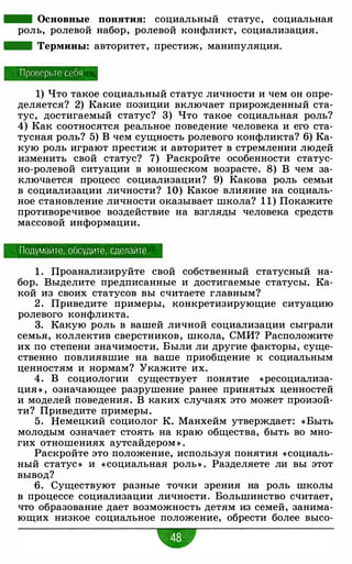 - Основные понятия: социальный статус, социальная
роль, ролевой набор, ролевой конфликт, социализация.
- Термины: авторитет, престиж, манипуляция.
Проперые себя
1) Что такое социальный статус личности и чем он опре­
деляется? 2) Какие позиции включает прирожденный ста­
тус, достигаемый статус? 3) Что такое социальная роль?
4) Как соотносятся реальное поведение человека и его ста­
тусная роль? 5) В чем сущность ролевого конфликта? 6) Ка­
кую роль играют престиж и авторитет в стремлении людей
изменить свой статус? 7) Раскройте особенности статус­
но-ролевой ситуации в юношеском возрасте. 8) В чем за­
ключается процесс социализации? 9) Какова роль семьи
в социализации личности? 10) Какое влияние на социаль­
ное становление личности оказывает школа? 1 1) Покажите
противоречивое воздействие на взгляды человека средств
массовой информации.
Подумайте , обсудите , сделайте
1 . Проанализируйте свой собственный статусный на­
бор. Выделите предписанные и достигаемые статусы. Ка­
кой из своих статусов вы считаете главным?
2 . Приведите примеры, конкретизирующие ситуацию
ролевого конфликта.
3. Какую роль в вашей личной социализации сыграли
семья, коллектив сверстников, школа, СМИ? Расположите
их по степени значимости. Были ли другие факторы, суще­
ственно повлиявшие на ваше приобщение к социальным
ценностям и нормам? Укажите их.
4. В социологии существует понятие «ресоциализа­
ция » , означающее разрушение ранее принятых ценностей
и моделей поведения. В каких случаях это может произой­
ти? Приведите примеры.
5. Немецкий социолог К. Манхейм утверждает: « Быть
молодым означает стоять на краю общества, быть во мно­
гих отношениях аутсайдером » .
Раскройте это положение, используя понятия «социаль­
ный статус » и « социальная роль » . Разделяете ли вы этот
вывод?
6. Существуют разные точки зрения на роль школы
в процессе социализации личности. Большинство считает,
что образование дает возможность детям из семей, занима­
ющих низкое социальное положение, обрести более высо-
•
 