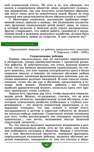 :кий социальный статус. Но есть и те, :кто убежден, что
школа в современном обществе лишь закрепляет социаль­
ное неравенство, так :как получить :качественное образова­
ние могут лишь дети из зажиточных семей. Какая из этих
позиций вам представляется более убедительной и почему?
7. Некоторые социологи, изучающие проблемы совре­
менной семьи, пришли :к выводу, что полноценно осуществ­
лять функцию социализации детей может лишь та семья,
в :которой мужские и женские роли строго распределены.
Другие утверждают, что любую работу, связанную с воспи­
танием детей и ведением домашнего хозяйства, должен быть
готов выполнить любой из супругов. А :как считаете вы?
Поработайте с источником
Прочитайте отрывок из работы американского социолога
Т. Парсонса ( 1 902- 1 9 79 ).
Социализация ребенка
Термин социализация, :как он постоянно определяется
в литературе, связан преимущественно с процессом разви­
тия ребенка. И действительно, это очень важный момент
в том, что мы назвали механизмами социализации, но сле­
дует заметить, что этот термин употребляется здесь в более
широком смысле, а именно: он означает обучение любым
ориентациям, имеющим функциональное значение для си­
стемы взаимных ролевых ожиданий. В этом смысле социа­
лизация, точно так же :как и обучение, продолжается в те­
чение всей жизни. Развитие ребенка - это только
наиболее драматический момент, поскольку здесь этот про­
цесс происходит очень глубоко.
Однако есть причина для того, чтобы выделять социали­
зацию детей. Можно, по-видимому, считать, что из всех
элементов личности, приобретаемых путем обучения, в не­
которых отношениях наиболее стабильные и глубоко уко­
ренившиеся - это модели ценностной ориентации, и со­
вершенно очевидно, что они лежат в основе всего,
закладываются в детстве и взрослые субъекты не меняют
их сколько-нибудь серьезно. Существуют веские основания
для того, чтобы рассматривать эти стандарты ценностной
ориентации" . :как нечто, называемое иногда базисной
структурой личности. . .
То, что иногда называют варварским вторжением в раз­
витие новорожденных детей, есть не что иное, :как основ­
ная особенность ситуации в обществе. Наряду с отсутстви­
ем у них биологической зрелости, основным фактором,
определяющим положение ребенка, является обучение мо­
делям поведения, ожидаемого от лиц его статуса в обще-
•
 