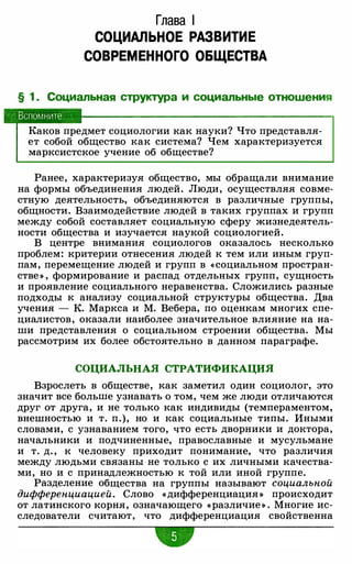 Глава 1
СОЦИАЛЬНОЕ РАЗВИТИЕ
СОВРЕМЕННОГО ОБЩЕСТВА
§ 1 . Социальная структура и социальные отношения
Вспомните
Каков предмет социологии как науки? Что представля­
ет собой общество как система? Чем характеризуется
марксистское учение об обществе?
Ранее, характеризуя общество, мы обращали внимание
на формы объединения людей. Люди, осуществляя совме­
стную деятельность, объединяются в различные группы,
общности. Взаимодействие людей в таких группах и групп
между собой составляет социальную сферу жизнедеятель­
ности общества и изучается наукой социологией.
В центре внимания социологов оказалось несколько
проблем: критерии отнесения людей к тем или иным груп­
пам, перемещение людей и групп в «социальном простран­
стве » , формирование и распад отдельных групп, сущность
и проявление социального неравенства. Сложились разные
подходы к анализу социальной структуры общества. Два
учения - К. Маркса и М. Вебера, по оценкам многих спе­
циалистов, оказали наиболее значительное влияние на на­
ши представления о социальном строении общества. Мы
рассмотрим их более обстоятельно в данном параграфе.
СОЦИАЛЬНАЯ СТРАТИФИКАЦИЯ
Взрослеть в обществе, как заметил один социолог, это
значит все больше узнавать о том, чем же люди отличаются
друг от друга, и не только как индивиды (темпераментом,
внешностью и т. п.), но и как социальные типы. Иными
словами, с узнаванием того, что есть дворники и доктора,
начальники и подчиненные, православные и мусульмане
и т. д. , к человеку приходит понимание, что различия
между людьми связаны не только с их личными качества­
ми, но и с принадлежностью к той или иной группе.
Разделение общества на группы называют социальной
дифференциацией. Слово «дифференциация » происходит
от латинского корня, означающего «различие » . Многие ис­
следователи считают, что дифференциация свойственна
•
 