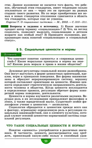 стве. Данное изложение не касается того факта, что ребе­
нок, обучаемый этим стандартам, имеет тенденцию сильно
отклоняться от них - через это он проходит на разных
стадиях своего развития. Но по мере приобретения все но­
вых и новых стандартов отклонения сдвигаются в область
тех стандартов, которые еще не усвоены.
Парсонс Т. О социальных системах. - М., 2002. - С. 31 0-31 1 .
- Вопросы и задания к источнику. 1) Какое значение
придает автор термину «социализация » ? 2) Что, на взгляд
социолога, позволяет выделять социализацию в детском
возрасте как особый этап? 3) Приведите положение, рас­
крывающее связь понятий «социализация » и «социальный
статус » .
§ 5. Социальные ценности и нормы
Вспомните
Что означают понятия « ценность » и « пирамида ценно­
стей » ? Какие моральные принципы и нормы вы знае­
те? Какова роль морали и права в жизни общества?
Духовные регуляторы социальной жизни разнообразны.
Они могут выступать в форме ценностных ориентаций, иде­
алов, норм и принципов поведения. Все формы взаимосвя­
заны и образуют иерархизированную систему, вершину
которой составляют ориентации на ценности. Именно цен­
ности определяют стратегическую направленность деятель­
ности человека и общества. Когда ценности воплощаются
в определенные правила, регуляция обретает форму конк­
ретной нормы поведения, деятельности.
Ценности и нормы изучаются различными науками. Ве­
дущая роль в их исследовании принадлежит философии и
этике, а также юридической науке. Существует особое фи­
лософское учение о ценностях - аксиология.
Социология обращается к ценностям прежде всего как
к фактору, играющему определенную роль в регуляции со­
циальных взаимодействий, как к элементу культуры, кото­
рый служит основой ценностно-нормативной системы соци­
альной регуляции.
ЧТО ТАКОЕ СОЦИАЛЬНЫЕ ЦЕННОСТИ И НОРМЫ?
Понятие « ценность » употребляется в различных значе­
ниях. В частности, ценность рассматривается как пред­
мет, приносящий какую-либо пользу и способный удов-
•
 