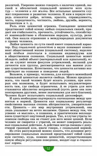различий. Уверенно можно говорить о наличии единой, вы­
сшей и абсолютной социальной ценности всех куль­
тур - человека и его жизни. Все остальные ценности слу­
жат сохранению и развитию человека. К ним в первую оче­
редь относятся добро, истина, красота, справедливость,
честь, порядочность, честность, любовь, дружба, верность,
патриотизм и т. д.
Роль этих ценностей огромна. Совпадение ценностей
представляет собой основу любых социальных связей, при­
дает им стабильность, прочность, устойчивость, способству­
ет взаимодействию и сближению народов, культур, рели­
гий. Они нашли отражение в международных документах
о правах человека.
Любая ценность по сути своей имеет социальный харак­
тер. Под социальной ценностью в науке понимают компо­
нент общественной жизни (социальной системы), наделен­
ный особым значением в сознании индивидуума или
в общественном сознании. Социальной ценностью может
обладать любой объект (материальный или идеальный), ес­
ли он служит неким фокусом устремлений, желаний для
личности или группы, рассматривается как важное усло­
вие существования. Естественно, что ценности активно воз­
действуют на сознание и поведение людей.
Возьмем, к примеру, человека, для которого важнейшей
социальной ценностью является свобода. Можно предполо­
жить, что такой человек будет искать условия, при кото­
рых она возможна, и будет испытывать неудовлетворен­
ность там, где свобода ограничена. А ее утрата для него
становится абсолютно неприемлемой (пусть даже она ком­
пенсирована другими, менее значимыми для него благами).
Человек будет испытывать социальный дискомфорт.
И здесь необходимо подчеркнуть соотношение между цен­
ностью и нормой. Ценности как социальному регулятору
свойственна высокая степень абстрактности, умозрительно­
сти. Ценность - это мир внутренних устремлений, она
лишь указывает на нечто желаемое. Однако между тем, что
усвоено « В мыслях» , в сознании, и практическим воплоще­
нием существует ощутимый разрыв. Так, в случае утраты че­
ловеком свободы она не станет для него менее ценной. Если
человек не смирится с утратой, он может совершить реаль­
ные социальные действия. А действия всегда связаны с допу­
стимой границей или, иначе говоря, с социальной нормой.
Из этих рассуждений можно понять, что духовное регу­
лирование социальных явлений представляет собой слож­
ную систему, куда, помимо ценностей, осуществляющих
самую общую регуляцию поведения, входят еще и социаль­
ные нор.мы.
•
 