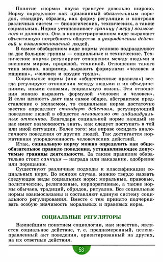 Понятие « норма » наука трактует довольно широко.
Норму определяют как признанный обязательным поря­
док, стандарт, образец, как форму регуляции и контроля
различных систем - биологических, технических, а также
социальных. Норма устанавливает границу (меру) возмож­
ного и должного. Она в концентрированном виде выражает
объективную потребность общества в упорядочении дейст­
вий и взаимоотношений людей.
В самом обобщенном виде нормы условно подразделяют
на две большие группы - социальные и технические. Тех­
нические нормы регулируют отношения между людьми и
внешним миром, природой, техникой. Отношения такого
типа можно, например, выразить формулами «человек и
машина » , «человек и орудие труда» .
Социальные нормы (или « общественные правила» ) все­
гда регулируют отношения между людьми и их объедине­
ниями, иными словами, социальную жизнь. Эти отноше­
ния можно выразить формулой «человек и человек » .
И если ценность дает нам самое общее, абстрактное пред­
ставление о желаемом, то социальная норма достаточно
жестко определяет стандарт действия, регулирующий
поведение людей в обществе независимо от индивидуаль­
ных оттенков. Благодаря социальной норме каждый из
нас имеет возможность знать, как следует поступать в той
или иной ситуации. Более того: мы вправе ожидать анало­
гичного поведения от других людей. Так достигается нор­
мативная упорядоченность человеческих действий.
Итак, социальную норму можно определить как обще­
обязательное правило поведения, устанавливающее допус­
тимые границы деятельности. За таким правилом обяза­
тельно стоит санкция -
награда или наказание, одобрение
или порицание.
Существуют различные подходы к классификации со­
циальных норм. Во всяком случае, можно твердо назвать
следующие виды социальных норм: моральные, правовые,
политические, религиозные, корпоративные, а также нор­
мы обычаев, традиций, обрядов, ритуалов. Все социальные
нормы взаимосвязаны и составляют единую систему соци­
ального регулирования. Вместе с тем принято подчерки­
вать особую значимость моральных и правовых норм.
СОЦИАЛЬНЫЕ РЕГУЛЯТОРЫ
Важнейшим понятием социологии, как известно, явля­
ется социальное действие, т. е. преднамеренный, целена­
правленный акт поведения, ориентированный на других,
на их ответные действия.
•
 