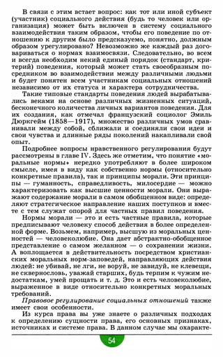 В связи с этим встает вопрос: как тот или иной субъект
(участник) социального действия (будь то человек или ор­
ганизация) может быть включен в систему социального
взаимодействия таким образом, чтобы его поведение по от­
ношению к другим было предсказуемо, понятно, должным
образом урегулировано? Невозможно же каждый раз дого­
вариваться о нормах взаимосвязи. Следовательно, во всем
и всегда необходим некий единый порядок (стандарт, кри­
терий) поведения, который может стать своеобразным по­
средником во взаимодействии между различными людьми
и будет понятен всем участникам социальных отношений
независимо от их статуса и характера сотрудничества.
Такие типовые стандарты поведения людей вырабатыва­
лись веками на основе различных жизненных ситуаций,
бесконечного количества личных вариантов поведения. Для
их создания, как отмечал французский социолог Эмиль
Дюркгейм (1858- 1 9 1 7), множество различных умов срав­
нивали между собой, сближали и соединяли свои идеи и
свои чувства и длинные ряды поколений накапливали свой
опыт.
Подробнее вопросы нравственного регулирования будут
рассмотрены в главе IV. Здесь же отметим, что понятие « Мо­
ральные нормы » нередко употребляют в более широком
смысле, имея в виду как собственно нормы (относительно
конкретные правила), так и принципы морали. Эти принци­
пы - гуманность, справедливость, милосердие - можно
характеризовать как высшие ценности морали. Они выра­
жают содержание морали в самом обобщенном виде: опреде­
ляют стратегическое направление наших поступков и вмес­
те с тем служат опорой для частных правил поведения.
Нормы морали - это и есть частные правила, которые
предписывают человеку способ действия в более определен­
ной форме. Возьмем, например, высшую из моральных цен­
ностей - человеколюбие. Она дает абстрактно-обобщенное
представление о самом желанном - о сохранении жизни.
А воплощается в действительность посредством христиан­
ских моральных норм-заповедей, направляющих действия
людей: не убивай, не лги, не воруй, не завидуй, не клевещи,
не сквернословь, уважай старших, будь терпим к чужим не­
достаткам, умей прощать и т. д. Это и есть человеколюбие,
выраженное в виде относительно конкретных моральных
требований.
Правовое регулирование социальных отношений также
имеет свои особенности.
Из курса права вы уже знаете о различных подходах
к определению сущности права, его основных признаках,
источниках и системе права. В данном случае мы охаракте-
"
 