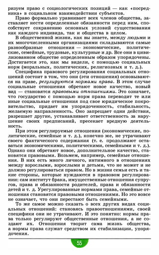 ризуем право с социологических позиций - как « посред­
ника» в социальном взаимодействии субъектов.
Право формально уравнивает всех членов общества, за­
ставляет нести определенные обязанности перед ним, спо­
собствует сохранению основных условий существования
как каждого индивида, так и общества в целом.
В общественной жизни, как вы знаете, между людьми и
их многочисленными организациями складываются самые
разнообразные отношения - экономические, политиче­
ские, семейные, трудовые, культурные и др. Все они в циви­
лизованном обществе определенным образом упорядочены.
Достигается это, как мы видели, с помощью социальных
норм (моральных, политических, религиозных и т. д.).
Специфика правового регулирования социальных отно­
шений состоит в том, что они (эти отношения) основывают­
ся на праве, регулируются нормами права. В этом случае
социальные отношения обретают новое качество, новый
вид - становятся правовыми отношениями. Это означает,
что государство с помощью норм права переводит те или
иные социальные отношения под свое юридическое покро­
вительство, придает им упорядоченность, стабильность,
желаемую направленность. Оно запрещает одни действия,
разрешает другие, устанавливает ответственность за нару­
шение своих предписаний, пресекает вредную деятель­
ность.
При этом регулируемые отношения (экономические, по­
литические, семейные и т. д.), конечно же, не утрачивают
своего фактического содержания (т. е. продолжают оста­
ваться экономическими, политическими, семейными и т. д.).
Однако они обретают новое, дополнительное качество, ста­
новятся правовыми. Возьмем, например, семейные отноше­
ния. В них есть много личного, интимного в отношениях
между взрослыми, взрослыми и детьми, что не может и не
должно регулироваться правом. Но в жизни семьи есть и та­
кие стороны, которые нуждаются в правовом регулирова­
нии: сам институт брака, имущественные отношения супру­
гов, права и обязанности родителей, права и обязанности
детей и т. д. Урегулированные нормами права, семейные от­
ношения становятся правовыми отношениями. Но это вовсе
не означает, что они перестают быть семейными.
То же самое можно сказать о всех других видах соци­
альных отношений: становясь правоотношениями, своей
специфики они не утрачивают. И это понятно: нормы пра­
ва только регулируют общественные отношения, а не со­
здают их. Отношения творит сама жизнь общества,
а нормы права служат средством их стабилизации, упоря­
дочения.
 