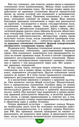 Как вы, очевидно, уже поняли, нормы права и правовые
отношения тесно взаимосвязаны. Между ними существует
причинно-следственная связь. Не только нормы права воз­
действуют на правовые отношения (будучи юридической
базой, на основе которой они возникают и развиваются),
есть и обратная связь. Правовые отношения, в свою оче­
редь, оказывают влияние на нормы права. Ведь именно
благодаря правовым отношениям и через них реализуется
на практике, воплощается в жизнь государственная воля,
заложенная в нормах права. Сама норма права имеет,
в сущности, абстрактное содержание. Здесь в общей, обез­
личенной форме даются лишь образцы будущих обществен­
ных отношений. Свою настоящую жизнь, т. е. воплощение
в реальной действительности, абстрактные нормы права
получают только тогда, когда становятся правовыми отно­
шениями конкретных лиц - субъектов права. Не случай­
но правовые отношения называют формой конкретизации
абстрактного содержания нормы права.
Подведем итог. Правовые отношения можно определить
как социальные отношения, урегулированные нормами
права. Они возникают, изменяются или прекращаются то­
лько на основе правовых норм. В этом и состоит специфика
правового регулирования социальных отношений. Право­
вые нормы непосредственно порождают правовые отноше­
ния и вместе с тем реализуются через них. Нет нормы -
нет правовых отношений.
И еще одна черта, которую важно отметить. Правовые
отношения, как и нормы права, на базе которых они возни­
кают, охраняются государством. Другие отношения такой
защиты не имеют. И в этом также проявляется специфика
правового регулирования социальных отношений.
А в заключение вернемся к вопросу о правовой культу­
ре. Она является частью общей культуры. Неподготовлен­
ного в юридическом отношении человека вряд ли можно
назвать культурным. Под правовой культурой понимают
достигнутый уровень развития в правовой организации
жизни людей. Она находит свое выражение в уровне разви­
тия правовой деятельности общества, в качестве юридиче­
ских актов, в уровне правосознания и, конечно же, в том,
насколько высока степень гарантированности государством
и обществом прав и свобод человека.
Основа правовой культуры - правовые знания. Каждо­
му необходимо знать хотя бы исходные положения дейст­
вующего законодательства, и в первую очередь Конститу­
ции РФ. Без правовых знаний гражданин не сможет ни
реализовать, ни защитить свои права. А представьте ситуа­
цию, когда юридически неграмотными оказываются люди,
•
 