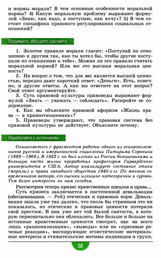 и нормы морали? В чем основные особенности моральной
нормы? 4) Какую моральную проблему выражают форму­
лой « Знаю, как надо, а поступаю, как хочу» ? 5) В чем со­
стоит специфика правового регулирования социальных от­
ношений?
Подумайте, обсудите, сделайте
1 . Золотое правило морали гласит: « Поступай по отно­
шению к другим так, как ты хотел бы, чтобы другие посту­
пали по отношению к тебе » . Можно ли это правило считать
моральной нормой? Или же это высшая моральная цен­
ность?
2 . На вопрос о том, что для вас является высшей ценно­
стью, нередко дают короткий ответ: «Деньги » . Есть, конеч­
но, и другие ответы. А как вы ответите на этот вопрос?
Свой ответ аргументируйте.
3. Суть правовой культуры правоведы выражают фор­
мулой « Знать - уважать - соблюдать » . Раскройте ее со­
держание.
4. Как вы объясните правовой афоризм « Жизнь пра­
ва - в правоотношениях » ?
5 . Правоведы утверждают, что правовая система без
правовой культуры не действует. Объясните почему.
Поработайте с источником
Ознакомьтесь с фрагментом работы одного из основополож­
ников русской и американской социологии Питирима Сорокина
( 1 889 - 1 968). В 1 922 г. он был изгнан из России большевиками и
большую часть жизни проработал профессором Гарвардского
университета в США. Автор анализирует состояние этики
(морали ) и права западного общества 1 940-х гг. По мнению со­
временников автора, его оценки излишне категоричны и суровы.
Тем более интересен он нам сегодня.
Рассмотрим теперь кризис нравственных идеалов и права...
Суть кризиса заключается в постепенной девальвации
(обесценивании. - Ред.) этических и правовых норм. Деваль­
вация зашла уже так далеко, что сколь бы странным это ни
показалось, но этические и правовые ценности потеряли
свой престиж. В них уже нет той былой святости, в кото­
рую первоначально они облекались. Все больше и больше на
истинные нравственные ценности смотрят, как на всего
лишь « рационализации » , « выводы » или на « красивые ре­
чевые реакции » , маскирующие эгоистические материаль­
ные интересы и стяжательские мотивы индивидов и групп.
-
 
