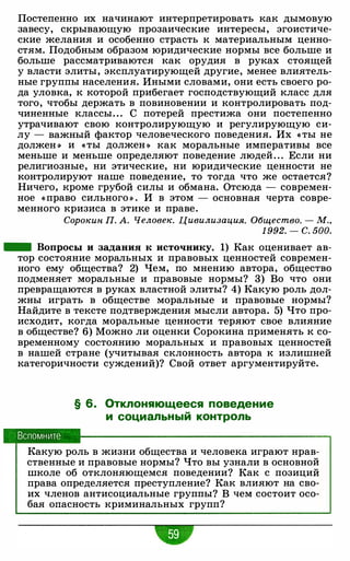 Постепенно их начинают интерпретировать как дымовую
завесу, скрывающую прозаические интересы, эгоистиче­
ские желания и особенно страсть к материальным ценно­
стям. Подобным образом юридические нормы все больше и
больше рассматриваются как орудия в руках стоящей
у власти элиты, эксплуатирующей другие, менее влиятель­
ные группы населения. Иными словами, они есть своего ро­
да уловка, к которой прибегает господствующий класс для
того, чтобы держать в повиновении и контролировать под­
чиненные классы. . . С потерей престижа они постепенно
утрачивают свою контролирующую и регулирующую си­
лу - важный фактор человеческого поведения. Их « ты не
должен •) и «ты должен •) как моральные императивы все
меньше и меньше определяют поведение людей " . Если ни
религиозные, ни этические, ни юридические ценности не
контролируют наше поведение, то тогда что же остается?
Ничего, кроме грубой силы и обмана. Отсюда - современ­
ное «право сильного •) . И в этом - основная черта совре­
менного кризиса в этике и праве.
Сорокин П. А. Человек. Цивилизация. Общество. - М"
1 992. - с. 500.
- Вопросы и задания к источнику. 1) Как оценивает ав­
тор состояние моральных и правовых ценностей современ­
ного ему общества? 2) Чем, по мнению автора, общество
подменяет моральные и правовые нормы? 3) Во что они
превращаются в руках властной элиты? 4) Какую роль дол­
жны играть в обществе моральные и правовые нормы?
Найдите в тексте подтверждения мысли автора. 5) Что про­
исходит, когда моральные ценности теряют свое влияние
в обществе? 6) Можно ли оценки Сорокина применять к со­
временному состоянию моральных и правовых ценностей
в нашей стране (учитывая склонность автора к излишней
категоричности суждений)? Свой ответ аргументируйте.
Вспомните
§ 6. Отклоняющееся поведение
и социальный контроль
Какую роль в жизни общества и человека играют нрав­
ственные и правовые нормы? Что вы узнали в основной
школе об отклоняющемся поведении? Как с позиций
права определяется преступление? Как влияют на сво­
их членов антисоциальные группы? В чем состоит осо­
бая опасность криминальных групп?
•
 