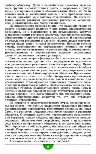 любому обществу. Даже в первобытных племенах выделя­
лись группы в соответствии с полом и возрастом, с прису­
щими им привилегиями и обязанностями. Здесь же были
влиятельный и уважаемый вождь и его приближенные,
а также живущие « вне закона » отверженные. На последу­
ющих этапах развития социальное расслоение усложня­
лось и становилось все более очевидным.
Из приведенного примера видно, что различие групп не
просто предполагает наличие у них неких специфических
признаков, но и выражается в их неодинаковом доступе
к экономическим ресурсам общества, политической власти,
образованию и другим социальным благам. В зависимости
от обладания ресурсами и благами группы людей выстраи­
ваются вдоль некой шкалы неравенства. Большая группа
людей, находящаяся на определенной позиции на этой
шкале, получила название страта (слой), а совокупность
расположенных в вертикальном порядке социальных
слоев - социальная стратификация.
Сам термин «стратификация » был заимствован социо­
логами в геологии, где под ним подразумевают вертикаль­
ное расположение различных пластов горных пород. Неко­
торые исследователи считают, что « геологический » образ
в данном случае вполне уместен, поскольку отражает само
явление социальной неоднородности общества. Кроме того,
как в геологии, для того чтобы обнаружить организацию
слоев, надо вскрыть поверхность, так и в социологии для
исследования стратификации приходится проводить боль­
шую предварительную работу, чтобы выявить основные со­
циальные группы, взаимоотношения между ними. Есть и
критики подобной аналогии между структурой общества и
горной породой. Они подчеркивают, что спецификой соци­
альной стратификации является то, что она отражает
принцип неравенства.
Из истории и обществоведческого курса основной шко­
лы вы знаете, что ученые выдвигают различные причины
возникновения неравенства. (Вспомните основные из них.)
Столь же разнятся и оценки роли этого явления в развитии
общества. С позиций критиков неравномерное распределе­
ние богатства между людьми, являясь результатом неспра­
ведливого общественного устройства, ведет к нарастанию
социальных конфликтов в обществе, к его дестабилизации.
Оно порождает слой праздных, бесполезных для общества
людей. Сторонники другой точки зрения указывают на то,
что неравенство стимулирует конкуренцию, создает усло­
вия для продвижения наиболее квалифицированных людей
на ключевые посты в обществе и государстве.
А какова ваша позиция в этом вопросе?
•
 