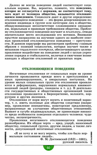 Далеко не всегда поведение людей соответствует соци­
альным нормам. Вы, вероятно, помните, что поведение,
которое не согласуется с нормами, не соответствует тому,
чего ждет от человека общество, называется отклоняю­
щимся поведением. Социологи дают и другое определение:
отклоняющееся поведение - это форма дезорганизации по­
ведения индивида в группе или категории лиц в обществе,
обнаруживающая несоответствие сложившимся ожидани­
ям, моральным и правовым требованиям общества. Пробле­
му отклоняющегося поведения изучают и психологи, отводя
значительное место исследованию его мотивов. Внимание
юристов направлено на изучение одного из наиболее опас­
ных проявлений отклоняющегося поведения - преступно­
сти. В данном параграфе мы рассмотрим проблему главным
образом с позиций социологии, которая изучает также и
механизм социального контроля, обеспечивающего целена­
правленное воздействие на поведение людей с целью укреп­
ления порядка и стабильности, включая и смягчение возни­
кающих в обществе отклонений от принятых норм.
ОТКЛОНЯЮЩЕЕСЯ ПОВЕДЕНИЕ
Негативные отклонения от социальных норм на уровне
личности проявляются прежде всего в преступлениях и
иных правонарушениях, в аморальных поступках. На
уровне малых социальных групп эти отклонения проявля­
ются в деформациях, нарушениях нормальных взаимоот­
ношений людей (раздоры, скандалы и т. д.). В деятельно­
сти государственных и общественных организаций такие
отклонения проявляются в бюрократизме, волоките, кор­
рупции и других явлениях.
Отклонения от норм могут носить и позитивный харак­
тер, т. е. иметь полезные для общества следствия (напри­
мер, проявление инициативы, новаторские предложения,
направленные на улучшение общественных отношений).
Бывают и сугубо индивидуальные, не приносящие никако­
го вреда особенности поведения отдельного человека: чуда­
чество, эксцентричность.
Проявления негативного отклоняющегося поведения
разнообразны. Их общая черта - вред, ущерб, наносимый
обществу, социальной группе, другим людям, а также лич­
ности, допускающей негативные отклонения.
11
«Я не хочу и не могу верить, чтобы зло было нор-
1мальным состоянием людей » . :
Ф. М. Достоевский (1821-1881), ::,
русский писатель ii
•
 
