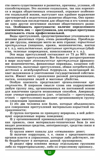 сти своего существования и развития, причины, условия, ей
способствующие. Это явление социальное, так как коренит­
ся в недрах общественных отношений, отражает особенно­
сти социальной жизни, выступает как крайнее выражение
противоречий и недостатков развития общества. Оно приво­
дит к тяжелым последствиям для общества и его членов как
ни одно другое негативное явление общественного разви­
тия. Особенность преступности: наличие определенного
контингента лиц - преступников, для которых преступная
деятельность стала профессиональной.
Виды преступлений, предусматриваемые уголовными ко­
дексами различных стран, очень разнообразны. Преоблада­
ют две группы, имеющие место во всех странах: корыстные
преступления (хищения, кражи, мошенничество, взятки
и т. п.), насильственные, агрессивные преступления (убий­
ства, телесные повреждения, изнасилования и т. п.).
Эти виды преступлений составляют от 75 до 90% всех
умышленных преступлений. Все большее распространение
в мире получают экономические преступления (финансо­
вое мошенничество, финансовые пирамиды, хищения соб­
ственности, налоговые преступления, обман потребителей),
местный и международный терроризм, включающий за­
хват заложников и уничтожение государственной собствен­
ности. Имеют место проявления расовой дискриминации,
пытки, похищения людей и массовые убийства.
Особую опасность представляет организованная пре­
ступность. В широком смысле слова она подразумевает
любую группу лиц, организованных на постоянной основе
для извлечения средств незаконным способом. Американ­
ские ученые-криминологи (лат. criminalis - преступный,
crimen - преступление) выделяют организованную группу
по следующим признакам:
1) это два человека или более, которые объединились
для совершения преступлений материально-корыстной на­
правленности;
2) группа построена по принципу иерархии, в ней дейст­
вуют определенные нормы поведения;
3) у организованной криминальной структуры имеется,
как правило, своя материально-техническая база (в нее
входят денежные средства, автотранспорт, средства связи и
вооружение);
4) группа имеет каналы для « отмывания » денег;
5) наличие коррупции, т. е. связи с представителями
органов власти и управления, которые либо действуют, ли­
бо бездействуют в интересах данной группировки;
6) раздел сфер влияния между отдельными группами
либо по территориальному, либо по отраслевому признаку.
•
 
