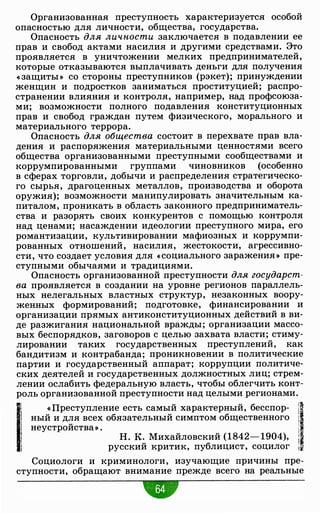 Организованная преступность характеризуется особой
опасностью для личности, общества, государства.
Опасность для личности заключается в подавлении ее
прав и свобод актами насилия и другими средствами. Это
проявляется в уничтожении мелких предпринимателей,
которые отказываются выплачивать деньги для получения
« защиты » со стороны преступников (рэкет); принуждении
женщин и подростков заниматься проституцией; распро­
странении влияния и контроля, например, над профсоюза­
ми; возможности полного подавления конституционных
прав и свобод граждан путем физического, морального и
материального террора.
Опасность для общества состоит в перехвате прав вла­
дения и распоряжения материальными ценностями всего
общества организованными преступными сообществами и
коррумпированными группами чиновников (особенно
в сферах торговли, добычи и распределения стратегическо­
го сырья, драгоценных металлов, производства и оборота
оружия); возможности манипулировать значительным ка­
питалом, проникать в область законного предприниматель­
ства и разорять своих конкурентов с помощью контроля
над ценами; насаждении идеологии преступного мира, его
романтизации, культивировании мафиозных и коррумпи­
рованных отношений, насилия, жестокости, агрессивно­
сти, что создает условия для « социального заражения » пре­
ступными обычаями и традициями.
Опасность организованной преступности для государст­
ва проявляется в создании на уровне регионов параллель­
ных нелегальных властных структур, незаконных воору­
женных формирований; подготовке, финансировании и
организации прямых антиконституционных действий в ви­
де разжигания национальной вражды; организации массо­
вых беспорядков, заговоров с целью захвата власти; стиму­
лировании таких государственных преступлений, как
бандитизм и контрабанда; проникновении в политические
партии и государственный аппарат; коррупции политиче­
ских деятелей и государственных должностных лиц; стрем­
лении ослабить федеральную власть, чтобы облегчить конт­
роль организованной преступности над целыми регионами.
11 « Преступление есть самый характерный, бесспор- /11 ный и д.J_!Я всех обязательный симптом общественного ! .
1 неустроиства» . i .
1
Н. К. Михайловский (1842- 1904), j ·
русский критик, публицист, социлог ;
Социологи и криминологи, изучающие причины пре­
ступности, обращают внимание прежде всего на реальные
 