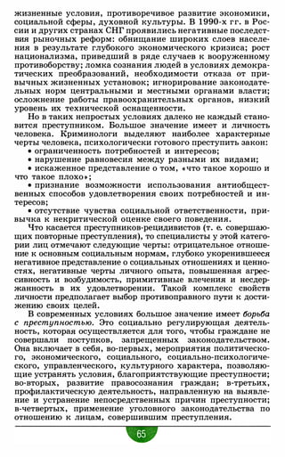 жизненные условия, противоречивое развитие экономики,
социальной сферы, духовной культуры. В 1990-х гг. в Рос­
сии и других странах СНГ проявились негативные последст­
вия рыночных реформ: обнищание широких слоев населе­
ния в результате глубокого экономического кризиса; рост
национализма, приведший в ряде случаев к вооруженному
противоборству; ломка сознания людей в условиях демокра­
тических преобразований, необходимости отказа от при­
вычных жизненных установок; игнорирование законодате­
льных норм центральными и местными органами власти;
осложнение работы правоохранительных органов, низкий
уровень их технической оснащенности.
Но в таких непростых условиях далеко не каждый стано­
вится преступником. Большое значение имеет и личность
человека. Криминологи выделяют наиболее характерные
черты человека, психологически готового преступить закон:
• ограниченность потребностей и интересов;
• нарушение равновесия между разными их видами;
• искаженное представление о том, « что такое хорошо и
что такое плохо » ;
• признание возможности использования антиобщест­
венных способов удовлетворения своих потребностей и ин­
тересов;
• отсутствие чувства социальной ответственности, при­
вычка к некритической оценке своего поведения.
Что касается преступников-рецидивистов (т. е. совершаю­
щих повторные преступления), то специалисты у этой катего­
рии лиц отмечают следующие черты: отрицательное отноше­
ние к основным социальным нормам, глубоко укоренившееся
негативное представление о социальных отношениях и ценно­
стях, негативные черты личного опыта, повышенная агрес­
сивность и возбудимость, примитивные влечения и несдер­
жанность в их удовлетворении. Такой комплекс свойств
личности предполагает выбор противоправного пути к дости­
жению своих целей.
В современных условиях большое значение имеет 6орь6а
с преступностью. Это социально регулирующая деятель­
ность, которая осуществляется для того, чтобы граждане не
совершали поступков, запрещенных законодательством.
Она включает в себя, во-первых, мероприятия политическо­
го, экономического, социального, социально-психологиче­
ского, управленческого, культурного характера, позволяю­
щие устранять условия, благоприятствующие преступности;
во-вторых, развитие правосознания граждан; в-третьих,
профилактическую деятельность, направленную на выявле­
ние и устранение непосредственных причин преступности;
в-четвертых, применение уголовного законодательства по
отношению к лицам, совершившим преступления.
•
 