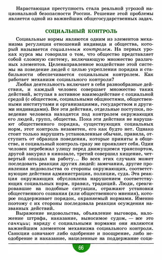 Нарастающая преступность стала реальной угрозой на­
циональной безопасности России. Решение этой проблемы
является одной из важнейших общегосударственных задач.
СОЦИАЛЬНЫЙ КОНТРОЛЬ
Социальные нормы являются одним из элементов меха­
низма регуляции отношений индивида и общества, кото­
рый называется социальным контролем. На первых уро­
ках курса мы говорили о том, что общество представляет
собой сложную систему, включающую множество различ­
ных элементов. Целенаправленное воздействие этой систе­
мы на поведение людей с целью укрепления порядка и ста­
бильности обеспечивается социальным контролем. Как
работает механизм социального контроля?
Любая деятельность включает в себя разнообразные дей­
ствия, и каждый человек совершает множество таких
действий, вступая в активное взаимодействие с социальной
средой (с обществом, социальными общностями, обществен­
ными институтами и организациями, государством и други­
ми индивидами). Все эти действия, отдельные поступки, по­
ведение человека находятся под контролем окружающих
его людей, групп, общества. Пока эти действия не наруша­
ют общественного порядка, существующих социальных
норм, этот контроль незаметен, его как будто нет. Однако
стоит только нарушить установленные обычаи, правила, от­
ступить от образцов поведения, которые приняты в обще­
стве, и социальный контроль сразу же проявляет себя. Один
человек перебежал улицу перед движущимся транспортом,
другой закурил в кинозале, третий совершил хищение, чет­
вертый опоздал на работу. . . Во всех этих случаях может
последовать реакция других людей: замечания, другие про­
явления недовольства со стороны окружающих, соответст­
вующие действия администрации, полиции, суда. Эта реак­
ция окружающих обусловлена нарушением соответству­
ющих социальных норм, правил, традиций. Люди, среаги­
ровавшие на подобные ситуации, отражают установки
общественного сознания (или общественного мнения), кото­
рое поддерживает порядок, охраняемый нормами. Именно
поэтому с их стороны последовала реакция осуждения на­
званных действий.
Выражение недовольства, объявление выговора, нало­
жение штрафа, наказание, выносимое судом, - все это
санкции; наряду с социальными нормами они являются
важнейшим элементом механизма социального контроля.
Санкции означают либо одобрение и поощрение, либо не­
одобрение и наказание, нацеленные на поддержание соци-
•
 