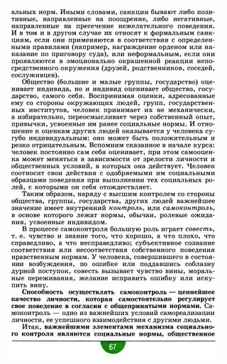 альных норм. Иными словами, санкции бывают либо пози­
тивные, направленные на поощрение, либо негативные,
направленные на пресечение нежелательного поведения.
И в том и в другом случае их относят к формальным санк­
циям, если они применяются в соответствии с определен­
ными правилами (например, награждение орденом или на­
казание по приговору суда), или неформальным, если они
проявляются в эмоционально окрашенной реакции непо­
средственного окружения (друзей, родственников, соседей,
сослуживцев).
Общество (большие и малые группы, государство) оце­
нивает индивида, но и индивид оценивает общество, госу­
дарство, самого себя. Воспринимая оценки, адресованные
ему со стороны окружающих людей, групп, государствен­
ных институтов, человек принимает их не механически,
а избирательно, переосмысливает через собственный опыт,
привычки, усвоенные им ранее социальные нормы. И отно­
шение к оценкам других людей оказывается у человека су­
губо индивидуальным: оно может быть положительным и
резко отрицательным. Вспомним сказанное в начале курса:
человек постоянно сам себя оценивает, при этом самооцен­
ка может меняться в зависимости от зрелости личности и
общественных условий, в которых она действует. Человек
соотносит свои действия с одобряемыми им социальными
образцами поведения при выполнении тех социальных ро­
лей, с которыми он себя отождествляет.
Таким образом, наряду с высшим контролем со стороны
общества, группы, государства, других людей важнейшее
значение имеет внутренний контроль, или самоконтроль,
в основе которого лежат нормы, обычаи, ролевые ожида­
ния, усвоенные индивидом.
В процессе самоконтроля большую роль играет совесть,
т. е. чувство и знание того, что хорошо, а что плохо, что
справедливо, а что несправедливо; субъективное сознание
соответствия или несоответствия собственного поведения
нравственным нормам. У человека, совершившего в состоя­
нии возбуждения, по ошибке или поддавшись соблазну
дурной поступок, совесть вызывает чувство вины, мораль­
ные переживания, желание исправить ошибку или иску­
пить вину.
Способность осуществлять самоконтроль - ценнейшее
качество личности, которая самостоятельно регулирует
свое поведение в согласии с общепринятыми нормами. Са­
моконтроль - одно из важнейших условий самореализации
личности, ее успешного взаимодействия с другими людьми.
Итак, важнейшими элементами механизма социально­
го контроля являются социальные нормы, общественное
•
 