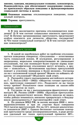 мнение, санкции, индивидуальное сознание, самоконтроль.
Взаимодействуя, они обеспечивают поддержание социаль­
но приемлемых образцов поведения и функционирования
социальной системы в целом.
- Основные понятия: отклоняющееся поведение, соци­
альный контроль.
- Термин: преступность.
Проверьте себя
1) В чем заключаются причины отклоняющегося пове­
дения? 2) В чем состоит социальная опасность преступно­
сти? 3) Почему организованная преступность представляет
особую опасность для личности, общества, государства?
4) Что такое социальный контроль? 5) В чем состоит значе­
ние самоконтроля?
Подумайте , обсудите , сделайте
1 . В одной из зарубежных работ по проблеме отклоняю­
щегося поведения говорится: « Отклонения - естественная
часть социальной жизни. И осуждение, регулирование и
запрещение, моральное совершенствование не уменьшают
отклонений, так как возникают более строгие нормы пове­
дения. Специфические отклонения могут исчезать, а дру­
гие - появляться . . . Исчезновение крупных преступлений
поведет к усилению внимания к более мелким » . Согласны
ли вы с изложенной точкой зрения? Можно ли избавить об­
щество от отклонений? Объясните свой ответ.
2 . Раскройте смысл высказывания английского истори­
ка Г. Т. Бакла (1821- 1862): « Общество готовит преступле­
ние, преступник совершает его » . Разделяете ли вы такую
точку зрения? Разъясните свою позицию на каком-либо
примере, взятом из газет.
3. Согласны ли вы с высказыванием французского дра­
матурга Ж. Расина (1639- 1699): « Крупным· преступлени­
ям всегда предшествуют мелкие. Никто никогда не видел,
чтобы робкая невинность внезапно превратилась в безудер­
жную распущенность» ? Аргументируйте свой ответ.
4. По данным МВД РФ, за восемь месяцев 2008 г. несо­
вершеннолетними и при их участии было совершено
79, 5 тысячи преступлений. Это на 15% меньше аналогично­
го показателя 2007 г. Однако беспокоит состояние повтор­
ной преступности среди несовершеннолетних, в ряде регио­
нов удельный вес таких преступлений превысил 30% .
w
 