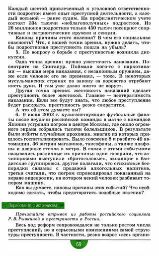 Каждый шестой привлеченный к уголовной ответственно­
сти подросток имеет опыт преступной деятельности, а каж­
дый восьмой - ранее судим. На профилактическом учете
состоят 334 тысячи « неблагополучных » подростков. Из
26 миллионов подростков только 450 тысяч посещают спор­
тивные и патриотические кружки и секции.
Каковы причины этого явления? В чем его социальная
опасность? Что, с вашей
·
точки зрения, нужно делать, что­
бы подростковая преступность пошла на убыль?
5. По вопросу о борьбе с преступностью возникла дис­
куссия.
Одна точка зрения: нужно ужесточить наказания. По­
смотрите на Сингапур. Поймали кого-то с наркотика­
ми - высшая мера наказания, с незаконным оружием, да­
же если человек его не применял, - тоже. В некоторых
мусульманских странах по закону за воровство отрубают
кисть руки. И там уже давно никто не ворует.
Другая точка зрения: жестокость наказаний сделает
преступность более жестокой. Главное - неотвратимость
наказания. Если все будут знать, что любое преступление
будет раскрыто, преступность резко сократится.
А что об этом думаете вы?
6. 9 июня 2002 г. хулиганствующие футбольные фана­
ты после неудачи российской команды в матче с командой
Японии устроили погром в центре Москвы, где около огром­
ного экрана собрались тысячи болельщиков. В результате
были избиты случайные прохожие, многих из которых при­
шлось госпитализировать. Было сожжено 8 и разбито 40 ав­
томашин, 36 витрин магазинов, таксофоны, а также плафо­
ны и дверные стекла в метро. В связи с этими событиями
назывались различные их причины: одни говорили, что за­
чинщиками выступили «бритоголовые » , входящие в бан­
дитские группировки, другие полагали, что стихийные бес­
порядки связаны с продажей алкогольных напитков,
третьи считали, что погром спровоцировал показанный на
экране видеоролик, на котором некий человек разбивает то­
пором машину.
Как вы думаете, каковы причины этих событий? Что необ­
ходимо сделать, чтобы предотвратить подобные явления?
· Поработайте с источ ни ком
Прочитайте отрывок из работы российского социолога
Р. В. Рывкиной о преступности в России.
Весь ход реформ сопровождался не только ростом числа
преступлений, но и серьезными изменениями самой струк­
туры преступности. В частности, резко возрос « вес » органи-
•
 