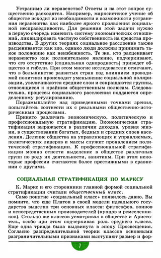 Устранимо ли неравенство? Ответы и на этот вопрос су­
щественно расходятся. Например, марксистское учение об
обществе исходит из необходимости и возможности устране­
ния неравенства как наиболее яркого проявления социаль­
ной несправедливости. Для решения этой задачи нужно
в первую очередь изменить систему экономических отноше­
ний, ликвидировать частную собственность на средства про­
изводства. В других теориях социальное расслоение также
расценивается как зло, однако люди должны принимать та­
кое положение как неизбежность. Те же, кто расценивает
неравенство как положительное явление, подчеркивают,
что его отсутствие (социальная однородность) приведет об­
щество к гибели. При этом многие исследователи отмечают,
что в большинстве развитых стран под влиянием проводи­
мой политики происходит уменьшение социальной поляри­
зации, увеличиваются средние слои и сокращаются группы,
относящиеся к крайним общественным полюсам. Следова­
тельно, процессы социального расслоения поддаются опре­
деленному регулированию.
Поразмышляйте над приведенными точками зрения,
попытайтесь соотнести их с реальными общественно-исто­
рическими процессами.
Принято различать экономическую, политическую и
профессиональную стратификацию. Экономическая стра­
тификация выражается в различии доходов, уровня жиз­
ни, в существовании богатых, бедных и средних слоев насе­
ления. Деление общества на управляющих и управляемых,
политических лидеров и массы служит проявлением поли­
тической стратификации. К профессиональной стратифи­
кации можно отнести выделение в обществе различных
групп по роду их деятельности, занятиям. При этом неко­
торые профессии считаются более престижными в сравне­
нии с другими.
СОЦИАЛЬНАЯ СТРАТИФИКАЦИЯ ПО МАРКСУ
К. Маркс и его сторонники главной формой социальной
стратификации считали общественный класс.
Само понятие « социальный класс » появилось давно. Вы
помните, что еще Платон в своей модели идеального госу­
дарства выделял три основных класса: философов, воинов
и непосредственных производителей (купцов и ремесленни­
ков). Столько же классов усматривал в обществе и Аристо­
тель, особо при этом подчеркивая роль среднего класса.
Еще одна триада была выдвинута в эпоху Просвещения.
Согласно распределительной теории классов основными
разграничительными признаками выступают размер и фор-
•
 