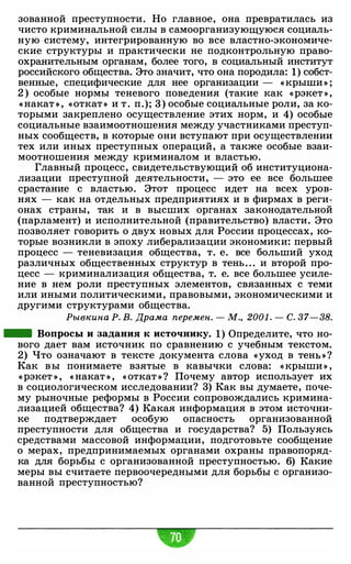 зованной преступности. Но главное, она превратилась из
чисто криминальной силы в самоорганизующуюся социаль­
ную систему, интегрированную во все властно-экономиче­
ские структуры и практически не подконтрольную право­
охранительным органам, более того, в социальный институт
российского общества. Это значит, что она породила: 1) собст­
венные, специфические для нее организации - « крыши » ;
2 ) особые нормы теневого поведения (такие как «рэкет » ,
« накат » , «откат » и т . п.); 3 ) особые социальные роли, за ко­
торыми закреплено осуществление этих норм, и 4) особые
социальные взаимоотношения между участниками преступ­
ных сообществ, в которые они вступают при осуществлении
тех или иных преступных операций, а также особые взаи­
моотношения между криминалом и властью.
Главный процесс, свидетельствующий об институциона­
лизации преступной деятельности, - это ее все большее
срастание с властью. Этот процесс идет на всех уров­
нях - как на отдельных предприятиях и в фирмах в реги­
онах страны, так и в высших органах законодательной
(парламент) и исполнительной (правительство) власти. Это
позволяет говорить о двух новых для России процессах, ко­
торые возникли в эпоху либерализации экономики: первый
процесс - теневизация общества, т. е. все больший уход
различных общественных структур в тень. . . и второй про­
цесс - криминализация общества, т. е. все большее усиле­
ние в нем роли преступных элементов, связанных с теми
или иными политическими, правовыми, экономическими и
другими структурами общества.
Рывкина Р. В. Драма перемен. - М., 2001 . - С. 37- 38.
- Вопросы и задания к источнику. 1) Определите, что но­
вого дает вам источник по сравнению с учебным текстом.
2) Что означают в тексте документа слова «уход в тенЬ » ?
Как в ы понимаете взятые в кавычки слова: « крыши » ,
«рэкет » , « накат » , « откат » ? Почему автор использует их
в социологическом исследовании? 3) Как вы думаете, поче­
му рыночные реформы в России сопровождались кримина­
лизацией общества? 4) Какая информация в этом источни­
ке подтверждает особую опасность организованной
преступности для общества и государства? 5) Пользуясь
средствами массовой информации, подготовьте сообщение
о мерах, предпринимаемых органами охраны правопоряд­
ка для борьбы с организованной преступностью. 6) Какие
меры вы считаете первоочередными для борьбы с организо­
ванной преступностью?
 