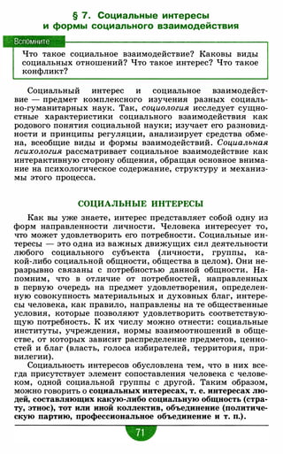 § 7. Социальные интересы
и формы социального взаимодействия
, Вспомните
Что такое социальное взаимодействие? Каковы виды
социальных отношений? Что такое интерес? Что такое
конфликт?
Социальный интерес и социальное взаимодейст­
вие - предмет комплексного изучения разных социаль­
но-гуманитарных наук. Так, социология исследует сущно­
стные характеристики социального взаимодействия как
родового понятия социальной науки; изучает его разновид­
ности и принципы регуляции, анализирует средства обме­
на, всеобщие виды и формы взаимодействий. Социальная
психология рассматривает социальное взаимодействие как
интерактивную сторону общения, обращая основное внима­
ние на психологическое содержание, структуру и механиз­
мы этого процесса.
СОЦИАЛЬНЫЕ ИНТЕРЕСЫ
Как вы уже знаете, интерес представляет собой одну из
форм направленности личности. Человека интересует то,
что может удовлетворить его потребности. Социальные ин­
тересы - это одна из важных движущих сил деятельности
любого социального субъекта (личности, группы, ка­
кой-либо социальной общности, общества в целом). Они не­
разрывно связаны с потребностью данной общности. На­
помним, что в отличие от потребностей, направленных
в первую очередь на предмет удовлетворения, определен­
ную совокупность материальных и духовных благ, интере­
сы человека, как правило, направлены на те общественные
условия, которые позволяют удовлетворить соответствую­
щую потребность. К их числу можно отнести: социальные
институты, учреждения, нормы взаимоотношений в обще­
стве, от которых зависит распределение предметов, ценно­
стей и благ (власть, голоса избирателей, территория, при­
вилегии).
Социальность интересов обусловлена тем, что в них все­
гда присутствует элемент сопоставления человека с челове­
ком, одной социальной группы с другой. Таким образом,
можно говорить о социальных интересах, т. е. интересах лю­
дей, составляющих какую-либо социальную общность (стра­
ту, этнос), тот или иной коллектив, объединение (политиче­
скую партию, профессиональное объединение и т. п.) .
•
 