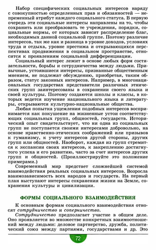 Набор специфических социальных интересов наряду
с совокупностью определенных прав и обязанностей - не­
пременный атрибут каждого социального статуса. В первую
очередь эти социальные интересы направлены на то, чтобы
сохранить или преобразовать те учреждения, порядки, со­
циальные нормы, от которых зависит распределение благ,
необходимых данной социальной группе. Поэтому различие
интересов, так же как и разница в уровне доходов, условиях
труда и отдыха, уровне престижа и открывающихся перс­
пективах продвижения в социальном пространстве, отно­
сится к проявлениям социальной дифференциации.
Социальный интерес лежит в основе любых форм состя­
зательности, борьбы и сотрудничества между людьми. При­
вычные, устоявшиеся интересы, признанные общественным
мнением, не подлежат обсуждению, приобретая, таким об­
разом, статус законных интересов. Например, в многонаци­
ональных государствах представители различных этниче­
ских групп заинтересованы в сохранении своего языка и
своей культуры. Поэтому создаются школы и классы, в ко­
торых ведется изучение национального языка и литерату­
ры, открываются культурно-национальные общества.
Любая попытка ущемления подобных интересов воспри­
нимается как покушение на жизненные устои соответству­
ющих социальных групп, общностей, государств. Истори­
ческий опыт свидетельствует, что ни одна из социальных
групп не поступается своими интересами добровольно, на
основе нравственно-этических соображений или призывов
к гуманизму, к учету интересов другой стороны, других
групп или общностей. Наоборот, каждая из групп стремит­
ся к экспансии своих интересов, к закреплению достигну­
того успеха и его развитию, часто за счет интересов других
групп и общностей. (Проиллюстрируйте это положение
примерами. )
Современный мир предстает сложнейшей системой
взаимодействия реальных социальных интересов. Возросла
взаимозависимость всех народов и государств. На первый
план выступают интересы сохранения жизни на Земле, со­
хранения культуры и цивилизации.
ФОРМЫ СОЦИАЛЬНОГО ВЗАИМОДЕЙСТВИЯ
К основным формам социального взаимодействия отно­
сят сотрудничество и соперничество.
Сотрудничество предполагает участие в общем деле.
Оно проявляется во множестве конкретных взаимоотноше­
ний между людьми: деловое партнерство, дружба, полити­
ческий союз между партиями, государствами и др. Это
 
