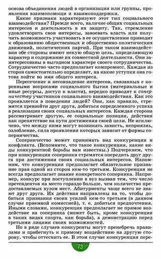 основа объединения людей в организации или группы, про­
явления взаимопомощи и взаимоподдержки.
Какие признаки характеризуют этот тип социального
взаимодействия? Прежде всего, наличие общих социальных
интересов и деятельность в их защиту. Так, стремление
удовлетворить свои интересы, завоевать власть или полу­
чить возможность участвовать в ее осуществлении приводит
к образованию общественных и общественно-политических
движений, политических партий. При таком взаимодейст­
вии обе стороны имеют некую общую цель, определяющую
характер и содержание их совместной деятельности. Они за­
интересованы в выгодном характере своего сотрудничества.
Сотрудничество часто предполагает компромисс. Каждая из
сторон самостоятельно определяет, на какие уступки она го­
това пойти во имя общего интереса.
Пересечение и несовпадение интересов, связанных с ко­
ренными вопросами социального бытия (материальные и
иные ресурсы, доступ к власти), нередко приводят к сопер­
ничеству участников социального взаимодействия. Как это
проявляется в поведении людей? Они, как правило, стре­
мятся превзойти друг друга, добиться определенного успеха
в реализации своих социальных интересов. Каждая сторона
рассматривает другую, ее социальные позиции, действия
как препятствие на пути достижения своей цели. Не исклю­
чено, что между ними могут возникать зависть, неприязнь,
озлобление, сила проявления которых зависит от формы со­
перничества.
Соперничество может принимать вид конкуренции и
конфликта. (Вспомните, что такое конкуренция, какие ви­
ды конкурентной борьбы вам известны.) Подчеркнем, что
при конкуренции соперники стремятся опередить друг дру­
га при достижении своих социальных интересов. Напом­
ним, что конкуренция предполагает обязательное призна­
ние прав одной из сторон кем-то третьим. Конкуренция не
всегда предполагает знание конкретного соперника. Напри­
мер, конкурс при поступлении в вуз вызван тем, что число
претендентов на место гораздо больше, чем количество пре­
доставляемых вузом мест. Абитуриенты чаще всего не зна­
ют друг друга. Их действия направлены на то, чтобы до­
биться признания своих усилий кем-то третьим (в данном
случае приемной комиссией), т. е. добиться предпочтения.
Иными словами, конкуренция предполагает не прямое воз­
действие на соперника (может быть, кроме конкуренции
в таких видах спорта, как борьба), а демонстрацию перед
третьими лицами своих возможностей.
Но в ряде случаев конкуренты могут пренебречь прави­
лами и прибегнуть к прямому воздействию на другую сто­
рону, чтобы оттеснить ее. В этом случае конкуренция пере-
 