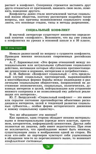 растает в конфликт. Соперники стремятся заставить друг
друга отказаться от притязаний, навязать свою волю, изме­
нить поведение другого.
Конфликты давно стали неотъемлемой частью социаль­
ной жизни общества, поэтому рассмотрим подробно такие
вопросы, как причины возникновения социального конф­
ликта, его основные стадии, типы и методы разрешения.
СОЦИАЛЬНЫЙ КОНФЛИКТ
В научной литературе существует множество определе­
ний понятия « конфликт » . Вспомните, что вы уже узнали
о конфликтах на уроках в основной школе и в 10 классе.
Об этом спорят
Немало разногласий по вопросу о сущности конфликта.
Приведем мнения нескольких современных российских
ученых.
А. Г. Здравомыслов: « Это форма отношений между по­
тенциальными или актуальными субъектами социального
действия, мотивация которых обусловлена противостоящи­
ми ценностями и нормами, интересами и потребностями » .
Е . М . Бабосов: « Конфликт социальный - есть предель­
ный случай социальных противоречий, выражающийся
в многообразных формах борьбы между индивидами и раз­
личными социальными общностями, направленной на до­
стижение экономических, социальных, политических, ду­
ховных интересов и целей, нейтрализацию или устранение
мнимого соперника и не позволяющей ему добиться реали­
зации его интересов » .
Ю. Г. Запрудский: « Социальный конфликт - это явное
или скрытое состояние противоборства объективно расхо­
дящихся интересов, целей и тенденций развития социаль­
ных субъектов. " особая форма исторического движения
к новому социальному единству» .
Что же объединяет эти мнения?
Как правило, одна сторона обладает некими материаль­
ными и нематериальными (прежде всего властью, прести­
жем, авторитетом, информацией) ценностями. Другая либо
полностью их лишена, либо имеет недостаточно. При этом
не исключается, что преобладание может быть мнимым,
существующим лишь в воображении одной из сторон. Но
если кто-либо из партнеров чувствует себя ущемленным
в обладании чем-то из перечисленного выше, то возникает
конфликтное состояние.
 