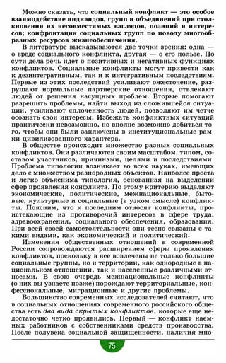 Можно сказать, что социальный конфликт - это особое
взаимодействие индивидов, групп и объединений при стол­
кновении их несовместимых взглядов, позиций и интере­
сов; конфронтация социальных групп по поводу многооб­
разных ресурсов жизнеобеспечения.
В литературе высказываются две точки зрения: одна -
о вреде социального конфликта, другая - о его пользе. По
сути дела речь идет о позитивных и негативных функциях
конфликтов. Социальные конфликты могут привести как
к дезинтегративным, так и к интегративным последствиям.
Первые из этих последствий усиливают ожесточение, раз­
рушают нормальные партнерские отношения, отвлекают
людей от решения насущных проблем. Вторые помогают
разрешить проблемы, найти выход из сложившейся ситуа­
ции, усиливают сплоченность людей, позволяют им четче
осознать свои интересы. Избежать конфликтных ситуаций
практически невозможно, но вполне возможно добиться то­
го, чтобы они были заключены в институциональные рам­
ки цивилизованного характера.
В обществе происходит множество разных социальных
конфликтов. Они различаются своим масштабом, типом, со­
ставом участников, причинами, целями и последствиями.
Проблема типологии возникает во всех науках, имеющих
дело с множеством разнородных объектов. Наиболее проста
и легко объяснима типология, основанная на выделении
сфер проявления конфликта. По этому критерию выделяют
экономические, политические, межнациональные, быто­
вые, культурные и социальные (в узком смысле) конфлик­
ты. Поясним, что к последним относят конфликты, про­
истекающие из противоречий интересов в сфере труда,
здравоохранения, социального обеспечения, образования.
При всей своей самостоятельности они тесно связаны с та­
кими видами, как экономический и политический.
Изменения общественных отношений в современной
России сопровождаются расширением сферы проявления
конфликтов, поскольку в нее вовлечены не только большие
социальные группы, но и территории, как однородные в на­
циональном отношении, так и населенные различными эт­
носами. В свою очередь межнациональные конфликты
(о них вы узнаете позже) порождают территориальные, кон­
фессиональные, миграционные и другие проблемы.
Большинство современных исследователей считают, что
в социальных отношениях современного российского обще­
ства есть два вида скрытых конфликтов, которые еще не­
достаточно четко проявились. Первый - конфликт наем­
ных работников с собственниками средств производства.
После полувека социальной защищенности, наличия мно-
•
 