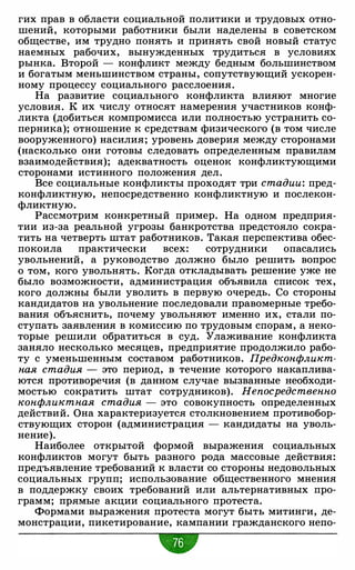 гих прав в области социальной политики и трудовых отно­
шений, которыми работники были наделены в советском
обществе, им трудно понять и принять свой новый статус
наемных рабочих, вынужденных трудиться в условиях
рынка. Второй - конфликт между бедным большинством
и богатым меньшинством страны, сопутствующий ускорен­
ному процессу социального расслоения.
На развитие социального конфликта влияют многие
условия. К их числу относят намерения участников конф­
ликта (добиться компромисса или полностью устранить со­
перника); отношение к средствам физического (в том числе
вооруженного) насилия; уровень доверия между сторонами
(насколько они готовы следовать определенным правилам
взаимодействия); адекватность оценок конфликтующими
сторонами истинного положения дел.
Все социальные конфликты проходят три стадии: пред­
конфликтную, непосредственно конфликтную и послекон­
фликтную.
Рассмотрим конкретный пример. На одном предприя­
тии из-за реальной угрозы банкротства предстояло сокра­
тить на четверть штат работников. Такая перспектива обес­
покоила практически всех: сотрудники опасались
увольнений, а руководство должно было решить вопрос
о том, кого увольнять. Когда откладывать решение уже не
было возможности, администрация объявила список тех,
кого должны были уволить в первую очередь. Со стороны
кандидатов на увольнение последовали правомерные требо­
вания объяснить, почему увольняют именно их, стали по­
ступать заявления в комиссию по трудовым спорам, а неко­
торые решили обратиться в суд. Улаживание конфликта
заняло несколько месяцев, предприятие продолжило рабо­
ту с уменьшенным составом работников. Предконфликт­
ная стадия -
это период, в течение которого накаплива­
ются противоречия (в данном случае вызванные необходи­
мостью сократить штат сотрудников). Непосредственно
конфликтная стадия - это совокупность определенных
действий. Она характеризуется столкновением противобор­
ствующих сторон (администрация - кандидаты на уволь­
нение).
Наиболее открытой формой выражения социальных
конфликтов могут быть разного рода массовые действия:
предъявление требований к власти со стороны недовольных
социальных групп; использование общественного мнения
в поддержку своих требований или альтернативных про­
грамм; прямые акции социального протеста.
Формами выражения протеста могут быть митинги, де­
монстрации, пикетирование, кампании гражданского непо-
•
 