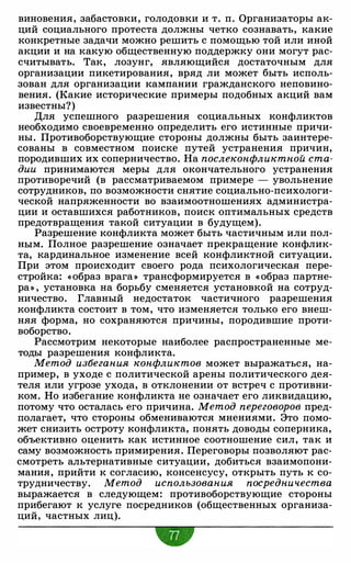 виновения, забастовки, голодовки и т. п. Организаторы ак­
ций социального протеста должны четко сознавать, какие
конкретные задачи можно решить с помощью той или иной
акции и на какую общественную поддержку они могут рас­
считывать. Так, лозунг, являющийся достаточным для
организации пикетирования, вряд ли может быть исполь­
зован для организации кампании гражданского неповино­
вения. (Какие исторические примеры подобных акций вам
известны?)
Для успешного разрешения социальных конфликтов
необходимо своевременно определить его истинные причи­
ны. Противоборствующие стороны должны быть заинтере­
сованы в совместном поиске путей устранения причин,
породивших их соперничество. На послеконфликтной ста­
дии принимаются меры для окончательного устранения
противоречий (в рассматриваемом примере - увольнение
сотрудников, по возможности снятие социально-психологи­
ческой напряженности во взаимоотношениях администра­
ции и оставшихся работников, поиск оптимальных средств
предотвращения такой ситуации в будущем).
Разрешение конфликта может быть частичным или пол­
ным. Полное разрешение означает прекращение конфлик­
та, кардинальное изменение всей конфликтной ситуации.
При этом происходит своего рода психологическая пере­
стройка: «образ врага» трансформируется в « образ партне­
ра» , установка на борьбу сменяется установкой на сотруд­
ничество. Главный недостаток частичного разрешения
конфликта состоит в том, что изменяется только его внеш­
няя форма, но сохраняются причины, породившие проти­
воборство.
Рассмотрим некоторые наиболее распространенные ме­
тоды разрешения конфликта.
Метод избегания конфликтов может выражаться, на­
пример, в уходе с политической арены политического дея­
теля или угрозе ухода, в отклонении от встреч с противни­
ком. Но избегание конфликта не означает его ликвидацию,
потому что осталась его причина. Метод переговоров пред­
полагает, что стороны обмениваются мнениями. Это помо­
жет снизить остроту конфликта, понять доводы соперника,
объективно оценить как истинное соотношение сил, так и
саму возможность примирения. Переговоры позволяют рас­
смотреть альтернативные ситуации, добиться взаимопони­
мания, прийти к согласию, консенсусу, открыть путь к со­
трудничеству. Метод использования посредничества
выражается в следующем: противоборствующие стороны
прибегают к услуге посредников (общественных организа­
ций, частных лиц).
 