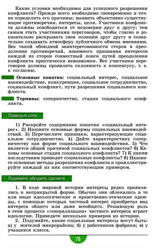 Какие условия необходимы для успешного разрешения
конфликта? Прежде всего необходимо своевременно и точ­
но определить его причины; выявить объективно существу­
ющие противоречия, интересы, цели. Участники конфлик­
та должны освободиться от недоверия друг к другу; тем
самым стать участниками переговоров, чтобы гласно и до­
казательно раскрывать свои позиции друг другу и созна­
тельно создавать атмосферу публичного обмена мнениями.
Без такой обоюдной заинтересованности сторон в прео­
долении противоречий, взаимного признания интересов
каждой из сторон совместный поиск путей преодоления
конфликта практически невозможен. Все участники пере­
говоров должны проявлять склонность к консенсусу, т. е.
к согласию.
- Основные понятия: социальный интерес, социальное
взаимодействие, конкуренция, социальное сотрудничество,
социальный конфликт, пути разрешения социального кон­
фликта.
- Термины: соперничество, стадии социального конф­
ликта.
Проверьте себя
1 ) Раскройте содержание понятия « социальный инте­
рес >) . 2) Назовите основные формы социальных взаимодей­
ствий. 3) Перечислите признаки, характеризующие соци­
альное сотрудничество. 4) Дайте характеристику сопер­
ничеству как форме социального взаимодействия. 5) Что
является общей причиной социальных конфликтов? 6) Ка­
ковы основные стадии социального конфликта? 7) К каким
последствиям приводят социальные конфликты? 8) Назови­
те основные методы разрешения конфликта и проиллюстри­
руйте каждый из них соответствующим примером.
Подумайте, обсудите, сделайте
1 . В ходе мировой истории интересы редко проявля­
лись в неприкрытой форме. Обычно они облекались в те
или иные идеологические и нравственно-этические одеж­
ды, с помощью которых частный интерес приобретал вид
интереса общего или даже всеобщего. Решающую роль
в этом процессе « генерализации>) частного интереса играет
идеология. Приведите несколько примеров из истории.
2 . Подумайте, какие социальные интересы могут быть:
а) у жителей микрорайона; б) у работников фабрики; в) у
учащихся класса.
 