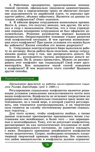 3. Работники предприятия, представленные инициа­
тивной группой, официально уведомили администрацию,
что если она к определенному сроку не обеспечит погаше­
ние задолженности по заработной плате, то персонал пре­
кратит работу, объявит забастовку. Является ли данная си­
туация конфликтом? Ответ поясните.
4. К юбилею фирмы сотрудникам выписывали премии.
Некто А. узнал, что получил меньше, чем другие. Он всту­
пил в спор с начальником. Отметим, что в этом учрежде­
нии порядок поощрения сотрудников не был оформлен до­
кументально. Решения руководства нередко вызывали
недовольство. Охарактеризуйте основные стадии развития
этой конфликтной ситуации. В чем причина возникнове­
ния этого конфликта? При каких условиях его можно было
бы избежать? Каким способом его можно разрешить?
5. Сотрудники конструкторского бюро выполняли рабо­
ту по договору. Когда работа была оплачена, между сотруд­
никами возник спор о том, как распределить деньги. По
мнению К. , руководитель группы распределил деньги не­
справедливо. Но К. решил промолчать. Можно ли рассмат­
ривать этот конфликт как социальный? Свой ответ аргу­
ментируйте. Как называется такой способ поведения
в конфликте? В чем недостатки этого способа? Назовите
другие способы.
Поработайте с источником
Прочитайте фрагмент из работы англо-германского социо­
лога Ральфа Дарендорфа (род. в 1 929 г_ ).
Регулирование социальных конфликтов является реша­
ющим условием уменьшения насильственности почти всех
видов конфликтов. Конфликты не исчезают посредством их
разрешения; они не обязательно становятся сразу менее ин­
тенсивными, но в такой мере, в которой удается регулиро­
вать, они становятся контролируемыми, и их творческая
сила ставится на службу постепенному развитию социаль­
ных структур. . .
Для этого нужно, чтобы конфликты вообще, а также
данные отдельные противоречия признавались всеми уча­
стниками как неизбежные, и более того - как оправдан­
ные и целесообразные. Тому, кто не допускает конфликтов,
рассматривает их как патологические отклонения от вооб­
ражаемого нормального состояния, не удается совладать
с ними. Покорного признания неизбежности конфликтов
также недостаточно. Скорее, необходимо осознавать плодо­
творный творческий принцип конфликтов. Это означает,
что любое вмешательство в конфликты должно ограничи-
w
 